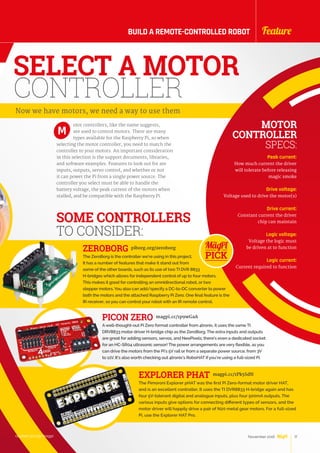 otor controllers, like the name suggests,
are used to control motors. There are many
types available for the Raspberry Pi, so when
selecting the motor controller, you need to match the
controller to your motors. An important consideration
in this selection is the support documents, libraries,
and software examples. Features to look out for are
inputs, outputs, servo control, and whether or not
it can power the Pi from a single power source. The
controller you select must be able to handle the
battery voltage, the peak current of the motors when
stalled, and be compatible with the Raspberry Pi.
M
SELECT A MOTOR
CONTROLLER
Now we have motors, we need a way to use them
MOTOR
CONTROLLER
SPECS:
Peak current:
How much current the driver
will tolerate before releasing
magic smoke
Drive voltage:
Voltage used to drive the motor(s)
Drive current:
Constant current the driver
chip can maintain
Logic voltage:
Voltage the logic must
be driven at to function
Logic current:
Current required to function
SOME CONTROLLERS
TO CONSIDER:
ZEROBORG piborg.org/zeroborg
The ZeroBorg is the controller we’re using in this project.
It has a number of features that make it stand out from
some of the other boards, such as its use of two TI DVR 8833
H-bridges which allows for independent control of up to four motors.
This makes it good for controlling an omnidirectional robot, or two
stepper motors. You also can add/specify a DC-to-DC converter to power
both the motors and the attached Raspberry Pi Zero. One final feature is the
IR receiver, so you can control your robot with an IR remote control.
PICON ZERO magpi.cc/1p9wGaA
Awell-thought-out Pi Zero format controller from 4tronix, it uses the same TI
DRV8833 motor driver H-bridge chip as the ZeroBorg. The extra inputs and outputs
are great for adding sensors, servos, and NeoPixels; there’s even a dedicated socket
for an HC-SR04 ultrasonic sensor! The power arrangements are very flexible, as you
can drive the motors from the Pi’s 5V rail or from a separate power source, from 3V
to 11V. It’s also worth checking out 4tronix’s RoboHAT if you’re using a full-sized Pi.
EXPLORER PHAT magpi.cc/1Pk5SdN
The Pimoroni Explorer pHAT was the first Pi Zero-format motor driver HAT,
and is an excellent controller. It uses the TI DVR8833 H-bridge again and has
four 5V-tolerant digital and analogue inputs, plus four 500mA outputs. The
various inputs give options for connecting different types of sensors, and the
motor driver will happily drive a pair of N20 metal gear motors. For a full-sized
Pi, use the Explorer HAT Pro.
raspberrypi.org/magpi 17November 2016
FeatureBUILD A REMOTE-CONTROLLED ROBOT
17November 2016
 