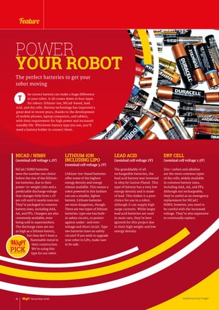 POWER
YOUR ROBOT
he correct battery can make a huge difference
to your robot. It all comes down to four types
for robots: lithium-ion, NiCad-based, lead
acid, and dry cells. Battery technology has improved a
great deal in recent years, thanks to the development
of mobile phones, laptop computers, and tablets,
with their requirement for high power and increased
standby life. Whichever battery type you use, you’ll
need a battery holder to connect them.
T
The perfect batteries to get your
robot moving
NICAD / NIMH
(nominal cell voltage 1.2V)
NiCad / NiMH batteries
were the number one choice
before the rise of the lithium-
ion batteries, due to their
power-to-weight ratio and a
predictable discharge voltage
that changes little from 1.2V
per cell until it nearly runs out.
They’re packaged in common
battery sizes, including AAA,
AA, and PP3. Chargers are also
commonly available, even
being sold in supermarkets.
The discharge rates are not
as high as a lithium battery,
but they don’t have a
flammable metal in
their construction.
We’re using this
type for our robot.
LITHIUM-ION
INCLUDING LIPO
(nominal cell voltage 3.7V)
Lithium-ion-based batteries
offer some of the highest
energy density and energy
release available. This means a
robot powered in this fashion
can use a smaller, lighter
battery. Lithium batteries
are more dangerous, though.
There are two types of lithium
batteries: type one has built-
in safety circuits, to protect
against under- and over-
voltage and short circuit. Type
two batteries have no safety
circuits! If you wish to upgrade
your robot to LiPo, make sure
to be safe.
LEAD ACID
(nominal cell voltage 2V)
The granddaddy of all
rechargeable batteries, the
lead acid battery was invented
in 1859 by Gaston Planté. This
type of battery has a very low
energy density and is made
of lead. This makes it a poor
choice for use in a robot,
although it can supply high
surge currents. While larger
lead acid batteries are used
in most cars, they’re best
ignored for this project due
to their high weight and low
energy density.
DRY CELL
(nominal cell voltage 1.5V)
Zinc-carbon and alkaline
are the more common types
of dry cells, widely available
in common battery sizes,
including AAA, AA, and PP3.
Although not rechargeable,
they’re useful as an emergency
replacement for NiCad /
NiMH; however, you need to
be careful with the increased
voltage. They’re also expensive
to continually replace.
raspberrypi.org/magpi18 November 2016 raspberrypi.org/magpi
Feature
 