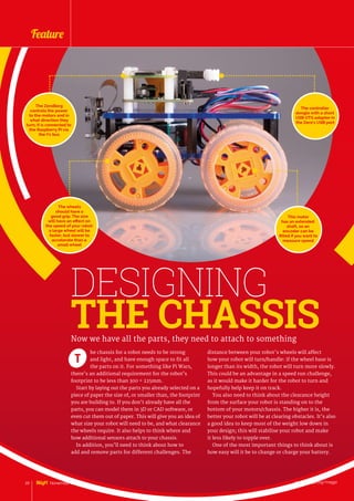 DESIGNING
THE CHASSIS
he chassis for a robot needs to be strong
and light, and have enough space to fit all
the parts on it. For something like Pi Wars,
there’s an additional requirement for the robot’s
footprint to be less than 300 × 225mm.
Start by laying out the parts you already selected on a
piece of paper the size of, or smaller than, the footprint
you are building to. If you don’t already have all the
parts, you can model them in 3D or CAD software, or
even cut them out of paper. This will give you an idea of
what size your robot will need to be, and what clearance
the wheels require. It also helps to think where and
how additional sensors attach to your chassis.
In addition, you’ll need to think about how to
add and remove parts for different challenges. The
T
Now we have all the parts, they need to attach to something
distance between your robot’s wheels will affect
how your robot will turn/handle: if the wheel base is
longer than its width, the robot will turn more slowly.
This could be an advantage in a speed run challenge,
as it would make it harder for the robot to turn and
hopefully help keep it on track.
You also need to think about the clearance height
from the surface your robot is standing on to the
bottom of your motors/chassis. The higher it is, the
better your robot will be at clearing obstacles. It’s also
a good idea to keep most of the weight low down in
your design; this will stabilise your robot and make
it less likely to topple over.
One of the most important things to think about is
how easy will it be to change or charge your battery.
This motor
has an extended
shaft, so an
encoder can be
fitted if you want to
measure speed
The wheels
should have a
good grip. The size
will have an effect on
the speed of your robot:
a large wheel will be
faster, but slower to
accelerate than a
small wheel
The controller
dongle with a short
USB OTG adapter in
the Zero’s USB port
The ZeroBorg
controls the power
to the motors and in
what direction they
turn; it is connected to
the Raspberry Pi via
the I2
c bus
raspberrypi.org/magpi20 November 2016
Feature
 