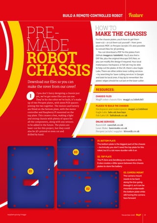 PRE-
MADE
ROBOT
CHASSIS
f you don’t fancy designing a chassis just
yet, we’ve got some files you can use.
They’re for the robot we’ve built; it’s made
up of two Perspex plates, with 3mm PCB spacers
joining the two together. The motors and battery
are fitted on the bottom plate, with the motor
controller and Raspberry Pi mounted on the
top plate. This creates a box, making a light
and strong chassis with plenty of space for
all the components, along with any sensors
to be added in the future. The plates are
laser-cut for this project, but they could
also be 3D-printed or even cut and
drilled by hand.
I
Download our files so you can
make the rover from our cover!
HOW TO
MAKE THE CHASSIS
For the chassis plates, you’ll have to get them
laser-cut – or cut them out yourself – from 3mm
plywood, MDF, or Perspex (acrylic). It’s also possible
to convert files for 3D printing.
You can download a PDF for the plates from
GitHub (magpi.cc/2dx82hO). You’ll also find a
DXF file, plus the original Inkscape SVG files, so
you can modify the design if required. Your local
makerspace, hackspace, or fab lab may be able
to help cut the plates. In the UK, there’s also Eagle
Labs. There are other online laser cutting services
– try searching for ‘laser cutting services’ in Google
and look for local ones. A top tip to remember: the
plates’ edges should be cut last on the laser cutter.
RESOURCES:
CHASSIS FILES
MagPi robot chassis files: magpi.cc/2dx82hO
PLACES TO BUILD THE CHASSIS
Hackspaces and makerspaces: magpi.cc/2dxbnxr
Eagle Labs: labs.uk.barclays
Fab Labs UK: fablabsuk.co.uk
ONLINE SERVICES
RazorLAB: razorlab.co.uk
Laser Make: lasermake.co.uk
Perspex (acrylic) supplier: kitronik.co.uk
01. BOTTOM PLATE
The bottom plate is the biggest part of the chassis
– technically you don’t need the top plate for this
robot, but it’s a lot more sturdier with it on
02. TOP PLATE
The Pi Zero and ZeroBorg are mounted on this.
It also creates a little space between the chassis
plates to store the battery
03. CAMERA MOUNT
The camera mount
needs to be bent
along the line going
through it, so it can be
mounted underneath
the bottom plate while
still having the camera
face forward
01
02
03
raspberrypi.org/magpi 21November 2016
FeatureBUILD A REMOTE-CONTROLLED ROBOT
 