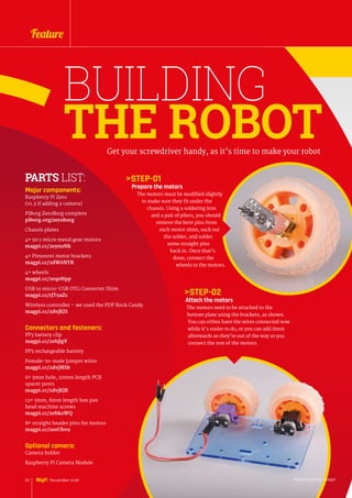 BUILDING
THE ROBOTGet your screwdriver handy, as it’s time to make your robot
Major components:
Raspberry Pi Zero
(v1.3 if adding a camera)
PiBorg ZeroBorg complete
piborg.org/zeroborg
Chassis plates
4× 50:1 micro metal gear motors
magpi.cc/2eynuNk
4× Pimoroni motor brackets
magpi.cc/2dW6NYR
4× wheels
magpi.cc/2eq0Npp
USB to micro-USB OTG Converter Shim
magpi.cc/1JT9aZc
Wireless controller – we used the PDP Rock Candy
magpi.cc/2dvjKJS
Connectors and fasteners:
PP3 battery clip
magpi.cc/2ebjlgV
PP3 rechargeable battery
Female-to-male jumper wires
magpi.cc/2dvjMSb
6× 3mm hole, 20mm length PCB
spacer posts
magpi.cc/2dvjKJR
12× 3mm, 8mm length hex pan
head machine screws
magpi.cc/2ebkaWQ
8× straight header pins for motors
magpi.cc/2eeUbv9
Optional camera:
Camera holder
Raspberry Pi Camera Module
PARTS LIST: STEP-01
Prepare the motors
The motors must be modified slightly
to make sure they fit under the
chassis. Using a soldering iron
and a pair of pliers, you should
remove the bent pins from
each motor shim, suck out
the solder, and solder
some straight pins
back in. Once that’s
done, connect the
wheels to the motors.
STEP-02
Attach the motors
The motors need to be attached to the
bottom plate using the brackets, as shown.
You can either have the wires connected now
while it’s easier to do, or you can add them
afterwards so they’re out of the way as you
connect the rest of the motors.
raspberrypi.org/magpi22 November 2016
Feature
 
