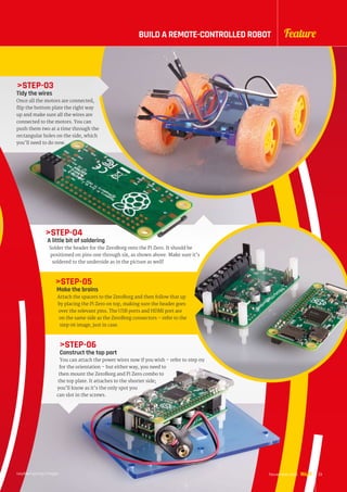 STEP-03
Tidy the wires
Once all the motors are connected,
flip the bottom plate the right way
up and make sure all the wires are
connected to the motors. You can
push them two at a time through the
rectangular holes on the side, which
you’ll need to do now.
STEP-04
A little bit of soldering
Solder the header for the ZeroBorg onto the Pi Zero. It should be
positioned on pins one through six, as shown above. Make sure it’s
soldered to the underside as in the picture as well!
STEP-05
Make the brains
Attach the spacers to the ZeroBorg and then follow that up
by placing the Pi Zero on top, making sure the header goes
over the relevant pins. The USB ports and HDMI port are
on the same side as the ZeroBorg connectors – refer to the
step 06 image, just in case.
STEP-06
Construct the top part
You can attach the power wires now if you wish – refer to step 09
for the orientation – but either way, you need to
then mount the ZeroBorg and Pi Zero combo to
the top plate. It attaches to the shorter side;
you’ll know as it’s the only spot you
can slot in the screws.
raspberrypi.org/magpi 23November 2016
FeatureBUILD A REMOTE-CONTROLLED ROBOT
 