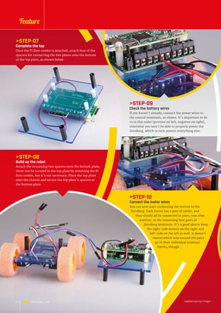 STEP-10
Connect the motor wires
You can now start connecting the motors to the
ZeroBorg. Each motor has a pair of cables, and
they should all be connected in pairs, one after
another, in the remaining four pairs of
ZeroBorg terminals. It’s a good idea to keep
the right-side motors on the right and
left-side on the left as well. It doesn’t
matter which way around the pairs
go in their individual terminal
blocks, though.
STEP-07
Complete the top
Once the Pi Zero combo is attached, attach four of the
spacers for connecting the two plates onto the bottom
of the top plate, as shown below.
STEP-08
Build up the robot
Attach the remaining two spacers onto the bottom plate;
these can be secured to the top plate by removing the Pi
Zero combo, but it’s not necessary. Place the top plate
onto the chassis and secure the top plate’s spacers to
the bottom plate.
STEP-09
Check the battery wires
If you haven’t already, connect the power wires to
the central terminals, as shown. It’s important to do
so in this order (positive on left, negative on right),
otherwise you won’t be able to properly power the
ZeroBorg, which in turn powers everything else.
raspberrypi.org/magpi24 November 2016
Feature
 