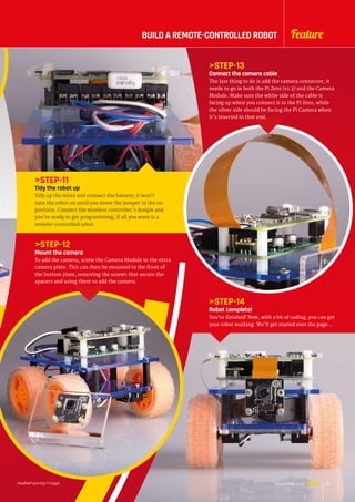 STEP-14
Robot complete!
You’re finished! Now, with a bit of coding, you can get
your robot working. We’ll get started over the page…
STEP-11
Tidy the robot up
Tidy up the wires and connect the battery; it won’t
turn the robot on until you move the jumper to the on
position. Connect the wireless controller’s dongle and
you’re ready to get programming, if all you want is a
remote-controlled robot.
STEP-13
Connect the camera cable
The last thing to do is add the camera connector; it
needs to go in both the Pi Zero (v1.3) and the Camera
Module. Make sure the white side of the cable is
facing up when you connect it to the Pi Zero, while
the silver side should be facing the Pi Camera when
it’s inserted in that end.
STEP-12
Mount the camera
To add the camera, screw the Camera Module to the extra
camera plate. This can then be mounted to the front of
the bottom plate, removing the screws that secure the
spacers and using them to add the camera.
raspberrypi.org/magpi 25November 2016
FeatureBUILD A REMOTE-CONTROLLED ROBOT
 