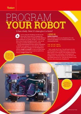 STEP-01
Update Raspbian
Once installed, connect your Raspberry Pi to the
internet and update it in a terminal window or the
command line with:
sudo apt-get update
sudo apt-get upgrade
Next, enable the I2
C bus. You will need to do this
via the Raspberry Pi Configuration menu. Click the
Menu button at the top left of the Raspbian desktop,
select Preferences, and finally, click Raspberry Pi
Configuration. Find the Interfaces tab and then click
the Enable button for I2C. Click the OK button to save
and exit, then restart your Raspberry Pi.
PROGRAM
YOUR ROBOTIt has a body. Now it’s time give it a brain!
s we’re using the ZeroBorg, we will use the
library that comes with it to program the
robot. We’ll need to modify the code slightly to
get it working for our needs, though. It’s best to start
with a fresh install of Raspbian as well – you can do
the setup on another Raspberry Pi if you wish.
Start by downloading the latest edition of Raspbian
or NOOBS and copying it to a microSD card. There’s
a quick-start guide to doing so on the Raspberry Pi
website (magpi.cc/2eopaEf), so you can either follow
the instructions given there or read our guide from
issue 50 (magpi.cc/Issue-50).
A
It’s best to test
the motors with
the robot upside
down or in the air
so it doesn’t go
running off
Enabling I2
C
here is extremely
important for
making sure the
robot works
raspberrypi.org/magpi26 November 2016
Feature
 