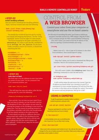 STEP-02
Install ZeroBorg software
Now you need to download the ZeroBorg software.
Open a terminal window and enter the following:
bash (curl https://www.piborg.org/
install-zeroborg.txt)
You should also install the joystick app for testing
your joypad and mapping the buttons. See the ‘Using
a gamepad’ section (bottom right) for more details.
The button mapping for the game controller is in
zbJoystick.py. Use nano to open the file, and find the
line # Settings for the joystick. For the Rock
Candy controllers used in our version, it should look
something like this:
axisUpDown = 1
axisUpDownInverted = False
axisLeftRight = 2
axisLeftRightInverted = False
buttonResetEpo = 9
buttonSlow = 6
slowFactor = 0.5
buttonFastTurn = 7
interval = 0.00
STEP-03
Auto-start on boot
The final step is for the software to auto-start when
you power on your robot. On the command-line
or in a terminal window, use:
sudo nano /etc/rc.local
This will open the nano text editor; after the line
starting with fi, enter the following:
./home/pi/zeroborg/runJoystick.sh 
Save and exit. You can now test your robot! If you
have not done so already, put the microSD card into
the Raspberry Pi Zero, then power up your robot by
moving the jumper on the ZeroBorg to cover both the
power pins. Test the motors by pushing forward on
the wireless controller’s left stick; this should result
in all four wheels moving in the same direction.
If some wheels are going in a different direction,
swap around their cables in the ZeroBorg for that
specific motor. Next, push the stick to the left and
right, making sure that the correct wheels run
when selected – if they do not, swap the incorrect
pairs of jumpers.
CONTROL FROM
A WEB BROWSER
For this way of controlling the robot, you’ll have to switch out
any game controller receiver for a WiFi adapter. Plug the Pi Zero
into a computer and get the WiFi connected before continuing.
Once that’s done, you need to find the IP address of the
robot by opening a terminal window and using:
ifconfig
Make a note of it – this is how we’ll connect to the robot
from elsewhere. Then install OpenCV using:
sudo app-get install python-opencv
Once that’s done, you’ll need to download the PiBorg web
interface. Back in the terminal window, use:
git clone https://github.com/piborg/diddyborg-web.git
This will create a folder called diddyborg-web. Enter the
following commands to start the web server:
cd diddyborg-web
sudo python diddyborg-webyetiWeb.py
It will confirm when the web server has started. Type the
IP address you found earlier into a browser on your PC or
smartphone (or even another Raspberry Pi!) and you’ll be able
to connect to the robot and see through the camera. Disconnect
the monitor and any peripherals, then go for a ride!
Control your robot from your computer or
smartphone and use the on board camera
USING A GAMEPAD
To get the gamepad or joystick button numbers,
install the joystick software with:
sudo apt-get install joystick
Plug your gamepad in and then run the
following to find out how it’s listed:
ls /dev/input/js*
It will probably come up as something like
/dev/input/js0. You can then test it using:
jstest /dev/input/js0
Move each stick and press each button in turn. You will see the values
change for the axis or button pressed in real-time. Make some notes so you
remember which button is which!
raspberrypi.org/magpi 27November 2016
FeatureBUILD A REMOTE CONTROLLED ROBOT
 