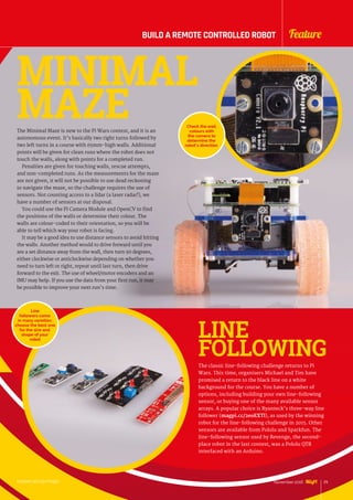 The Minimal Maze is new to the Pi Wars contest, and it is an
autonomous event. It’s basically two right turns followed by
two left turns in a course with 65mm-high walls. Additional
points will be given for clean runs where the robot does not
touch the walls, along with points for a completed run.
Penalties are given for touching walls, rescue attempts,
and non-completed runs. As the measurements for the maze
are not given, it will not be possible to use dead reckoning
to navigate the maze, so the challenge requires the use of
sensors. Not counting access to a lidar (a laser radar!), we
have a number of sensors at our disposal.
You could use the Pi Camera Module and OpenCV to find
the positions of the walls or determine their colour. The
walls are colour-coded to their orientation, so you will be
able to tell which way your robot is facing.
It may be a good idea to use distance sensors to avoid hitting
the walls. Another method would to drive forward until you
are a set distance away from the wall, then turn 90 degrees,
either clockwise or anticlockwise depending on whether you
need to turn left or right, repeat until last turn, then drive
forward to the exit. The use of wheel/motor encoders and an
IMU may help. If you use the data from your first run, it may
be possible to improve your next run’s time.
MINIMAL
MAZE Check the wall
colours with
the camera to
determine the
robot’s direction
The classic line-following challenge returns to Pi
Wars. This time, organisers Michael and Tim have
promised a return to the black line on a white
background for the course. You have a number of
options, including building your own line-following
sensor, or buying one of the many available sensor
arrays. A popular choice is Ryanteck’s three-way line
follower (magpi.cc/2eoEXTl), as used by the winning
robot for the line-following challenge in 2015. Other
sensors are available from Pololu and Sparkfun. The
line-following sensor used by Revenge, the second-
place robot in the last contest, was a Pololu QTR
interfaced with an Arduino.
LINE
FOLLOWING
Line
followers come
in many varieties:
choose the best one
for the size and
shape of your
robot
raspberrypi.org/magpi 29November 2016
FeatureBUILD A REMOTE CONTROLLED ROBOT
 
