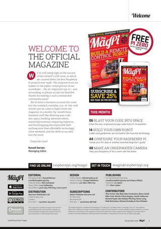raspberrypi.org/magpi 3April 2016
PAGE 30
SEE PAGE 30 FOR DETAILS
raspberrypi.org/magpi 3
Welcome
EDITORIAL
Managing Editor: Russell Barnes
russell@raspberrypi.org
Features Editor: Rob Zwetsloot
News Editor: Lucy Hattersley
Sub Editors: Laura Clay, Phil King, Lorna Lynch
DESIGN
Critical Media: criticalmedia.co.uk
Head of Design: Dougal Matthews
Designers: Lee Allen, Mike Kay
PUBLISHING
For advertising & licensing:
russell@raspberrypi.org +44 (0)7904 766523
Publisher: Liz Upton
CEO: Eben Upton
The MagPi magazine is published by Raspberry Pi (Trading) Ltd., 30 Station Road, Cambridge, CB1 2JH. The publisher,
editor and contributors accept no responsibility in respect of any omissions or errors relating to goods, products or services
referred to or advertised in the magazine. Except where otherwise noted, content in this magazine is licensed under a
Creative Commons Attribution-NonCommercial-ShareAlike 3.0 Unported (CC BY-NC-SA 3.0). ISSN: 2051-9982.
WELCOME TO
THE OFFICIAL
MAGAZINE
e’re still riding high on the success
of last month’s 50th issue, in which
we counted down the best Raspberry
Pi projects ever made. The response from our
readers to the public-voted portion of our
countdown – the all-important top 20 – was
astounding, so please accept our heartfelt
thanks for making it such a memorable
community event!
We’re back to business as usual this issue.
Just the standard, everyday, run‑of‑the‑mill
articles you’ve come to expect from the
magazine on a month-by-month basis.
Standard stuff like shooting your code
into space, building awesome robots,
mastering essential computing expertise,
and bootstrapping the impossible with
nothing more than affordable technology,
a free weekend, and the skills to succeed.
Just the usual.
Enjoy the issue!
Russell Barnes
Managing Editor
W
CONTRIBUTORS
WesArcher,Alex Bate, Bare Conductive, Brian Corteil,
Mike Cook, Rachel-Chloe Gregory, Gareth Halfacree,
Richard Hayler, Ben Nuttall, Phil King, Simon Long,
Matt Richardson, Richard Smedley& CliveWebster
GET IN TOUCH
THIS MONTH:
magpi@raspberrypi.orgFIND US ONLINE raspberrypi.org/magpi
This magazine is printed on paper sourced from
sustainable forests and the printer operates an
environmental management system which has
been assessed as conforming to ISO 14001.
DISTRIBUTION
Seymour Distribution Ltd
2 East Poultry Ave
London
EC1A 9PT | +44 (0)207 429 4000	
SUBSCRIPTIONS
Select Publisher Services Ltd
PO Box 6337
Bournemouth
BH1 9EH | +44 (0)1202 586 848
November 2016
06 BLAST YOUR CODE INTO SPACE
Enter the new, improved Europe-wide Astro Pi competition
14 BUILD YOUR OWN ROBOT
Ladies and gentleman, we can build it. We have the technology
44 CONFIGURE YOUR RASPBERRY PI
Tweak your Pi’s dials in another essential beginner’s guide
48 MAKE AN UNDERWATER CAMERA
Take your Raspberry Pi for a swim with the fishes
 