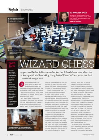 raspberrypi.org/magpi32 November 2016
ethanie Fentiman can’t
play chess, but when her
imagination sparked and
the opportunity presented itself, she
brought the iconic game of Wizard’s
Chess from Harry Potter to life using
a Raspberry Pi, stepper motors, and
possibly a little magic.
For her A-level computing
coursework, Bethanie took an idea
that had been nestling in the back
of her mind, and turned it into a
reality. Well, as much of a reality
Projects SHOWCASE
19-year-old Bethanie Fentiman shocked her A-level classmates when she
rocked up with a fully working Harry Potter Wizard’s Chess set as her final
coursework assignment
 Watch the
set in action
at youtu.be/
Z7xdFn5bVrA
 The Wizard
Chess Tour
started in
Harlow
 After Harlow,
it visited the
Covent Garden
Raspberry Jam
 Inspiration
came from
Instructables
user maxjus at
magpi.cc/
2cnyoB0
 It’s wingardium
leviOsa, not
leviosAH
Quick
Facts
Etched acrylic allows
magnets to move the
pieces from beneath
WIZARD CHESS
Sadly, the pieces have yet
to crush their opponents,
as they do in the book
B
Motors on an x- and y-axis
select the appropriate
piece to move
BETHANIE FENTIMAN
19-year-old Bethanie plans to visit
every Disney park in the world… which
is an amazing bucket list goal if ever
we’ve seen one.
magpi.cc/2cnzMDO
one can create when the literary
version includes battling chess
pieces that leave their opponents
crushed to rubble on the board.
Luckily for Bethanie, she’s a
self-proclaimed Jambassador,
actively participating in the
Raspberry Pi scene via the Kent
Raspberry Jam. With a community
of makers to support her, Bethanie
knew that she could complete the
build and got to work, researching
similar projects online that used
magnets and motors to ‘magically’
move chess pieces on a board.
After an internet search for
inspiration, she came across
an Instructables build for an
Arduino-powered chess-playing
robot by user maxjus, and used
the main concept as the basis for
her build. The guide provided all
the information Bethanie needed
to build the physical structure of
the board, allowing for drawer
runners, gears and, of course,
the electromagnet that would
move each piece when required.
A 4tronix PiStep board, along with
two 28BYJ-48 stepper motors, took
up the job of moving the runners
and electromagnet into place,
linked through to the Raspberry Pi.
As mentioned previously,
Bethanie didn’t actually know how
to play chess. So when it came to
inputting the legal movements of
each piece, she had two options:
learn fast, or cheat a bit. Opting
for the latter due to the time
constraints of her coursework
deadlines, Bethanie researched all
the possible moves of each chess
piece and worked them into the
code. She could always learn to
play the game later on.
A second issue, and one far
more associated with the original
material from which she was
taking her inspiration, was what
The open sides of the build allow for an
interesting view of the working mechanism
 