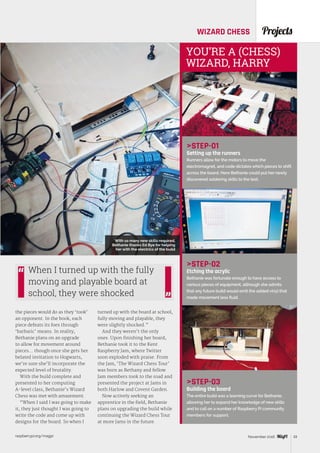 raspberrypi.org/magpi 33November 2016
ProjectsWIZARD CHESS
STEP-01
Setting up the runners
Runners allow for the motors to move the
electromagnet, and code dictates which pieces to shift
across the board. Here Bethanie could put her newly
discovered soldering skills to the test.
STEP-02
Etching the acrylic
Bethanie was fortunate enough to have access to
various pieces of equipment, although she admits
that any future build would omit the added vinyl that
made movement less fluid.
STEP-03
Building the board
The entire build was a learning curve for Bethanie,
allowing her to expand her knowledge of new skills
and to call on a number of Raspberry Pi community
members for support.
YOU’RE A (CHESS)
WIZARD, HARRY
the pieces would do as they ‘took’
an opponent. In the book, each
piece defeats its foes through
‘barbaric’ means. In reality,
Bethanie plans on an upgrade
to allow for movement around
pieces… though once she gets her
belated invitation to Hogwarts,
we’re sure she’ll incorporate the
expected level of brutality.
With the build complete and
presented to her computing
A-level class, Bethanie’s Wizard
Chess was met with amazement.
“When I said I was going to make
it, they just thought I was going to
write the code and come up with
designs for the board. So when I
turned up with the board at school,
fully moving and playable, they
were slightly shocked.”
And they weren’t the only
ones. Upon finishing her board,
Bethanie took it to the Kent
Raspberry Jam, where Twitter
soon exploded with praise. From
the Jam, ‘The Wizard Chess Tour’
was born as Bethany and fellow
Jam members took to the road and
presented the project at Jams in
both Harlow and Covent Garden.
Now actively seeking an
apprentice in the field, Bethanie
plans on upgrading the build while
continuing the Wizard Chess Tour
at more Jams in the future.
When I turned up with the fully
moving and playable board at
school, they were shocked
With so many new skills required,
Bethanie thanks Ed Bye for helping
her with the electrics of the build
 