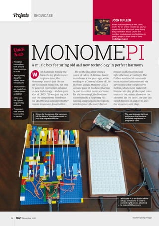 raspberrypi.org/magpi34 November 2016
ith hammers hitting the
bars of a toy glockenspiel
to play a tune, the
Monomepi sounds just like an
old-fashioned music box, but this
Pi-powered contraption is based
on new technology… and on quite
a lot of LEGO. “It was just my luck
that the components fitted with
the LEGO bricks almost perfectly!”
reveals its creator, Joon Guillen.
Projects SHOWCASE
A music box featuring old and new technology in perfect harmony
 The LEGO
contraption
took around
three evenings
to build
 Joon’s young
daughter
added some
extra blocks
 The hammers
are made from
coffee stirrers
and LEGO
 A Pi 3 runs
the Python
sequencing
software
 The project
took around
two months
to perfect
Quick
Facts
The user presses light-up
buttons on the Monome
Grid step sequencer to
program a tune
MONOMEPI
W
Driven by the servos, the hammers
hit the bars of the glockenspiel to
play the sequenced tune
JOON GUILLEN
When not busy being a dad, Joon
works for an online retailer as a Linux
sysadmin. And when not busy doing
that, he makes music under the
moniker modulogeek and dabbles in
geeky projects from time to time.
modulogeek.com
He got the idea after seeing a
couple of videos of Arduino-based
music boxes a few years ago, while
working on a Conway’s Game of Life
Pi project using a Monome Grid, a
versatile piece of hardware that can
be used to control music and more.
For the Monomepi, the Monome
is connected to a Raspberry Pi 3
running a step sequencer program,
which registers the user’s button
presses on the Monome and
lights them up accordingly. The
Pi then sends serial commands
to an Arduino Uno connected via
a ProtoShield kit to eight servo
motors, which move makeshift
hammers to play glockenspiel notes
to match the pattern shown on the
Monome. On the latter, the user can
switch buttons on and off to alter
the sequence as it plays.
While the Pi is the brains of the
setup, an Arduino is used to
control eight servos attached
to makeshift hammers
 