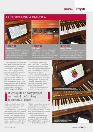 raspberrypi.org/magpi 37November 2016
ProjectsPIANOLA
STEP-01
Touchscreen
A touchscreen display with a Raspberry
Pi mounted on the rear is used to control
the pianola. It is loaded with XPMIDI,
which provides an interface to select,
and then play, the MIDI tracks.
STEP-02
MIDI input
The Raspberry Pi connects to the pianola
via the MIDI IN connector (using a USB-to-
MIDI converter cable). MIDI files contain
information on which notes to play, and MIDI
is used to start and stop playing tracks.
STEP-03
Tapping the keys
The MIDI file sent by the Raspberry Pi controls
the Yamaha Disklavier directly. The signals
are used to activate solenoids, a type of
electromagnet, inside the piano. These push
the keys down, and the piano plays itself.
CONTROLLING A PIANOLA
The Raspberry Pi attaches to the
back of the touchscreen with pre-
installed mounting accessories.
“To connect it to the pianola, I
used a USB-to-MIDI converter
cable and was a little surprised to
find it was that simple.”
Lloyd loaded the Raspbian Jessie
operating system and tried to
play a file on the command line
with the aplaymidi utility. “I was
going to write my own cataloguing
and playing software and while
researching it, I came across
XPMIDI (magpi.cc/2cCfG9L),
which does the job nicely. It has
a GNU public licence, so you can
modify it if need be.”
The end result is a fully working,
self-playing piano which is a vast
improvement upon the original
version. Lloyd is able to store far
more songs, and a program that
he developed for the touchscreen
enables rapid access to his choice
of a list of thousands of songs.
“It’s working and working
well,” says Lloyd. “I have a few
different playlists that I favour,
and I also like to play manually as
well. It’s a nice happy pianola to
have around the house.
“I have showed it to people and
they are amazed, and think I’m
very clever. However, it was quite
an easy project, as most of the
‘trickery’ is already in place.
I just had to fit all the pieces
of the puzzle together.”
Lloyd tells us that his pianola
project is mostly complete.
“I think I would like to have a crack
at doing the reverse, so I could
play straight into the storage on
the Raspberry Pi.” This is a feature
built into the pianola, but it writes
directly to the floppy disk.
“With a bit of extra software,”
says Lloyd, “you could output
through the MIDI ports back in.
That will take a little research and
is on the list of things to do.”
It was quite an easy project,
as most of the ‘trickery’
is already in place
The pianola is quite mesmerising to watch,
and plays songs with precision and perfection
The Disklavier script launches the
interfaces, enabling users to select
songs via the touchscreen
 