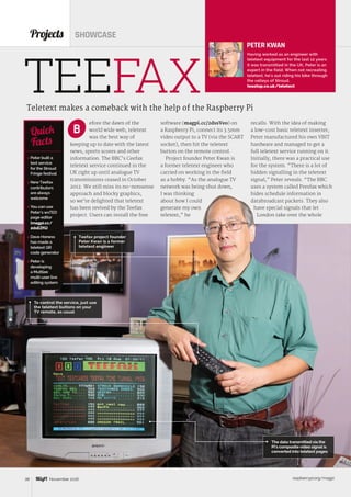 raspberrypi.org/magpi38 November 2016
efore the dawn of the
world wide web, teletext
was the best way of
keeping up to date with the latest
news, sports scores and other
information. The BBC’s Ceefax
teletext service continued in the
UK right up until analogue TV
transmissions ceased in October
2012. We still miss its no-nonsense
approach and blocky graphics,
so we’re delighted that teletext
has been revived by the Teefax
project. Users can install the free
Projects SHOWCASE
Teletext makes a comeback with the help of the Raspberry Pi
 Peter built a
text service
for the Stroud
Fringe festival
 NewTeefax
contributors
are always
welcome
 You can use
Peter’s wxTED
page editor
(magpi.cc/
2dsEZfG)
 Dave Honess
has made a
teletext QR
code generator
 Peter is
developing
a Muttlee
multi‑user live
editing system
Quick
Facts
TEEFAX
The data transmitted via the
Pi’s composite video signal is
converted into teletext pages
B
Teefax project founder
Peter Kwan is a former
teletext engineer
PETER KWAN
Having worked as an engineer with
teletext equipment for the last 12 years
it was transmitted in the UK, Peter is an
expert in the field. When not recreating
teletext, he’s out riding his bike through
the valleys of Stroud.
teastop.co.uk/teletext
software (magpi.cc/2dssVeo) on
a Raspberry Pi, connect its 3.5mm
video output to a TV (via the SCART
socket), then hit the teletext
button on the remote control.
Project founder Peter Kwan is
a former teletext engineer who
carried on working in the field
as a hobby. “As the analogue TV
network was being shut down,
I was thinking
about how I could
generate my own
teletext,” he
recalls. With the idea of making
a low-cost basic teletext inserter,
Peter manufactured his own VBIT
hardware and managed to get a
full teletext service running on it.
Initially, there was a practical use
for the system. “There is a lot of
hidden signalling in the teletext
signal,” Peter reveals. “The BBC
uses a system called Presfax which
hides schedule information in
databroadcast packets. They also
have special signals that let
London take over the whole
To control the service, just use
the teletext buttons on your
TV remote, as usual
 