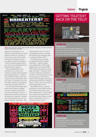 raspberrypi.org/magpi 39November 2016
ProjectsTEEFAX
STEP-01
Teefax server
The Teefax server is an original Raspberry Pi
Model B running Subversion and Apache web
server. PHP scripts scrape the BBC News website
and convert stories to teletext pages.
STEP-02
Pi client
With a client Pi’s composite video output
connected to a TV, teletext data is transmitted in
normally unseen VBI (vertical blanking interval)
lines of the video signal.
STEP-03
Teletext pages
Hit the teletext button on your TV remote to start
viewing the pages as normal. Page numbers
can be entered, or coloured buttons pressed
to switch sections.
GETTING TELETEXT
BACK ON THE TELLY
network in an emergency.” In
addition, betting chains use control
signals to switch TV channels or
mute audio in their shops, while
European broadcasters use opt-
out signals to insert local adverts.
“These all need testing and VBIT
was a low-cost and flexible way of
generating these signals.”
When the Raspberry Pi was
launched in 2012, Peter soon
realised it could be used instead of
his bespoke hardware. “It had I2
C,
SPI, and GPIOs to drive and it was
cheaper than the AVR boards that I
was using, so I hooked one up and
it worked. I made a second spin of
the board and called it VBIT-Pi.”
The next big breakthrough came
when Alistair Buxton managed
to create a teletext signal direct
from the video output of the Pi. “I
bypassed the teletext stream from
my hardware to Alistair’s software
and instantly halved the cost of a
teletext system,” says Peter. “The
only thing that the Pi can’t do is
overlaying from video, so things
like subtitles and newsflash need
an original hardware VBIT.”
The Teefax server is actually
an original Pi Model B running
Subversion. “Apache handles
user authentication. PHP scripts
triggered by Cron scrape the BBC
News website and update the news
pages every day.” Currently, there
are seven authorised contributors
to Teefax. “The real number is more
because people are welcome to
submit their own pages and designs
and we will put them into Teefax for
them.” To do so, you can use Peter’s
wxTED page editor on a PC.
Meanwhile, Peter is currently
working on a more flexible version
of the VBIT system with a much
faster update speed. “This actually
has a commercial application in
the betting industry where a small
delay in reporting the ‘off’ in a
horse race can be costly.”
Above Along with news, Teefax pages include teletext art, quizzes, and some humorous
articles from the likes of Mr Biffo
 