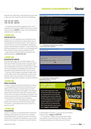 Tutorial
raspberrypi.org/magpi 47November 2016
LEARN TO CODE
WITH SCRATCH
SCRATCH 2.0 ON RASPBERRY PI
skip this step. Otherwise, close Chromium if you have
it open, go to the terminal, and enter the following:
sudo apt-get update
sudo apt-get upgrade
At some point during the upgrade process, you’ll
be asked in the terminal window if you want to install
Flash; just press ENTER to accept. Once everything is
updated, you’re ready to go.
STEP-03
Find Scratch 2.0
Scratch 2.0 is not a program you can install on your
Raspberry Pi, but instead is an online editor you can
use through the Chromium browser. This is good, as
it means you can use Scratch anywhere, taking your
projects easily between computers. It also means your
old Scratch projects for Scratch 1.4 on the Raspberry Pi
will still work on that version installed on the Pi.
Open up the Chromium browser and head to the
following address: scratch.mit.edu.
STEP-04
Browsing the website
From the main page, you can head straight to the
editor by clicking the Create button at the top-left of
the screen, or you can browse some examples if you
want something more than just a blank canvas. There
are also some games and programs that have been
uploaded onto the website by other users to try out.
Once you click through to anything, though, you’ll
need to right-click on the puzzle piece on the screen
and then select ‘Run this plug-in’ for Flash to start
working. It might take a moment to load the interface.
STEP-05
Make something
Scratch 2.0 works in mostly the same way as Scratch
1.4, although there are some extra features you can
make use of. As before, you place blocks to create
code with loops, variables, and triggers. You can also
upload sprites and music from your computer if you
want to use more than just the defaults available. You
can then save your files to your Raspberry Pi by going
to File and then ‘Download to your computer’.
You’ll also notice an ‘Upload from your computer’
option; this can be used to load the files you make
in Scratch 2.0, and upload some of your Scratch 1.4
projects as well.
STEP-06
Compatibility
Scratch 2.0 projects can sometimes have a hard time
working on the version of Scratch that’s installed
on the Raspberry Pi. As long as you have an internet
connection, it shouldn’t be a problem, as you can run
them in the browser. If you want to convert the files
If you want to get stuck in with
Scratch and make some cool stuff,
you should check out our Scratch
Essentials book, Learn to Code with
Scratch. While it’s written for Scratch
1.4 on the Raspberry Pi, the projects
should mostly work on 2.0 on the
web as well. You can find the free
PDF, along with other ways to get it,
here: magpi.cc/Scratch-book
to work offline in Scratch 1.4, you can try out the Retro
Converter here: magpi.cc/2dtEUYW.
It’s not perfect, though, so you may need to make
some tweaks once you’ve done the conversion to get
it working properly on the older version of Scratch.
Above This screen will show up during
the upgrade process – just press
ENTER to install Flash
Above Updating your Raspberry Pi is essential
– make sure you do it regularly
 