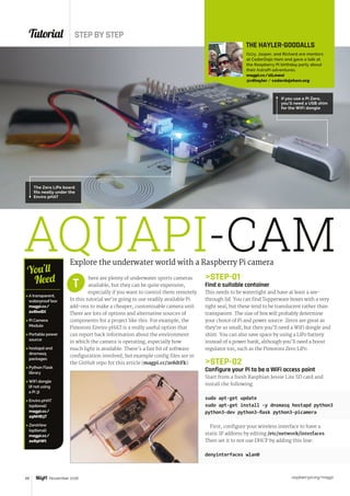 Tutorial STEP BY STEP
raspberrypi.org/magpi48 November 2016
AQUAPI-CAMExplore the underwater world with a Raspberry Pi camera
here are plenty of underwater sports cameras
available, but they can be quite expensive,
especially if you want to control them remotely.
In this tutorial we’re going to use readily available Pi
add-ons to make a cheaper, customisable camera unit.
There are lots of options and alternative sources of
components for a project like this. For example, the
Pimoroni Enviro pHAT is a really useful option that
can report back information about the environment
in which the camera is operating, especially how
much light is available. There’s a fair bit of software
configuration involved, but example config files are in
the GitHub repo for this article (magpi.cc/2e8dtFk).
T
 A transparent,
waterproof box
magpi.cc/
2e8beBX
 Pi Camera
Module
 Portable power
source
 hostapd and
dnsmasq
packages
 Python Flask
library
 WiFi dongle
(if not using
a Pi 3)
 Enviro pHAT
(optional)
magpi.cc/
29NHB3T
 ZeroView
(optional)
magpi.cc/
2e89hWt
You’ll
Need
THE HAYLER-GOODALLS
Ozzy, Jasper, and Richard are mentors
at CoderDojo Ham and gave a talk at
the Raspberry Pi birthday party about
their AstroPi adventures.
magpi.cc/1lLmeoi
@rdhayler / coderdojoham.org
STEP-01
Find a suitable container
This needs to be watertight and have at least a see-
through lid. You can find Tupperware boxes with a very
tight seal, but these tend to be translucent rather than
transparent. The size of box will probably determine
your choice of Pi and power source. Zeros are great as
they’re so small, but then you’ll need a WiFi dongle and
shim. You can also save space by using a LiPo battery
instead of a power bank, although you’ll need a boost
regulator too, such as the Pimoroni Zero LiPo.
STEP-02
Configure your Pi to be a WiFi access point
Start from a fresh Raspbian Jessie Lite SD card and
install the following:
sudo apt-get update
sudo apt-get install -y dnsmasq hostapd python3
python3-dev python3-flask python3-picamera
First, configure your wireless interface to have a
static IP address by editing /etc/network/interfaces.
Then set it to not use DHCP by adding this line:
denyinterfaces wlan0
The Zero LiPo board
fits neatly under the
Enviro pHAT
If you use a Pi Zero,
you'll need a USB shim
for the WiFi dongle
 