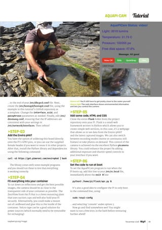 Tutorial
raspberrypi.org/magpi 49November 2016
AQUAPI-CAM
…to the end of your /etc/dhcpcd.conf file. Next,
create the /etc/hostapd/hostapd.conf file, using the
example in this tutorial’s GitHub repository as
a template. Change the interface, ssid, and
passphrase parameters as needed. Finally, edit /etc/
dnsmasq.conf, ensuring that the IP addresses are
consistent with your settings in
/etc/network/interfaces. Then reboot!
STEP-03
Add the Enviro pHAT
You have the option of soldering this board directly
onto the Pi’s GPIO pins, or you can use the supplied
female header if you want to reuse it in other projects.
After that, install the Python library and dependencies
using the following command:
curl -sS https://get.pimoroni.com/envirophat | bash
The library comes with some example programs
and you should run these to test that everything
is working correctly.
STEP-04
Fit everything into your container
To cut down on reflections and get the best possible
images, the camera should be as close to the
transparent side of your container as possible. The
ZeroView from the Pi Hut is a clever mounting plate
that uses suction cups and will also hold your Pi
securely. Alternatively, you could make a mount
out of cardboard and glue this to the inside of the
container. Velcro tape can be a good solution for
power sources (which normally need to be removable
for recharging).
STEP-05
Add some code, HTML and CSS
Clone the entire Flask folder from the project
repository onto your Pi. Flask is a small web
framework written in Python which allows you to
create simple web services; in this case, it’s a webpage
that allows us to see data from the Enviro pHAT
and the latest captured images. We can also switch
between recording modes (movie or continuous still
frames) or take photos on demand. This control of the
camera is achieved via the excellent Python picamera
library. You could enhance the project by adding
additional exposure and shutter speed controls to
your interface if you want.
STEP-06
Set the code to run at boot
To set the AquaPiCam program to run when the
Pi boots up, add this line to your /etc/rc.local file,
immediately above the exit 0 line:
python3 /home/pi/Flask/apc.py 
It’s also a good idea to configure the Pi to only boot
to the command line, using:
sudo raspi-config
…and selecting ‘console’ under option 3.
Now go and find somewhere wet! You might
want to run a few tests in the bath before venturing
further afield!
Above left You'll still have to get pretty close to the water yourself
Above right The web interface shows environmental information
and lets you control the camera
 