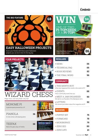 Magic chess. Like Harry Potter, only real!
32
YOUR PROJECTS
Contents
raspberrypi.org/magpi 5November 2016
> NEWS	 06
> TECHNICAL FAQ	 66
> BOOK REVIEWS	 82
> THE FINAL WORD	 96
REGULARS
> PUPPET KIT	 76
> FORMCARD	 78
> MCROBOFACE	 79
> ZERO SEG	 80
> ZERO LIPO	 81
REVIEWS
COMMUNITY
> THIS MONTH IN PI	 84
What else happened this month in the world of Pi?
> EVENTS	 88
Find a community event near you
> MEET A JAM ORGANISER	 90
We talk to Les Pounder of the Blackpool Jams
> LETTERS	 92
We answer your letters about the magazine and Pi
A glockenspiel powered by a Pi
MONOME PI	 34
 
An old-school, self-playing piano
Relive the glory days of Ceefax
PIANOLA	 36
TEEFAX	 38
Scare your friends with these quick Halloween
projects you can do in time for the big day
THE BIG FEATURE
68
86Meet Matt Reed, American
maker extraordinaire
COMMUNITY
SPOTLIGHT
EASY HALLOWEEN PROJECTS
WIZARD CHESS
94
ONE OF TWO
PI-TOPCEEDS
OR A PI-TOP!
 
