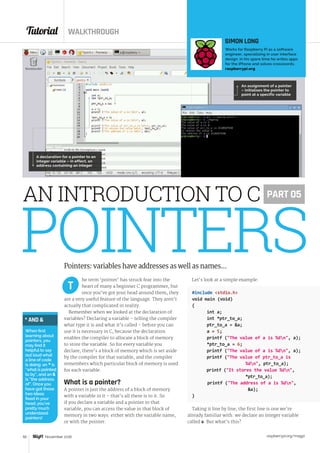Tutorial WALKTHROUGH
raspberrypi.org/magpi50 November 2016
POINTERShe term ‘pointer’ has struck fear into the
heart of many a beginner C programmer, but
once you’ve got your head around them, they
are a very useful feature of the language. They aren’t
actually that complicated in reality.
Remember when we looked at the declaration of
variables? Declaring a variable – telling the compiler
what type it is and what it’s called – before you can
use it is necessary in C, because the declaration
enables the compiler to allocate a block of memory
to store the variable. So for every variable you
declare, there’s a block of memory which is set aside
by the compiler for that variable, and the compiler
remembers which particular block of memory is used
for each variable.
What is a pointer?
A pointer is just the address of a block of memory
with a variable in it – that’s all there is to it. So
if you declare a variable and a pointer to that
variable, you can access the value in that block of
memory in two ways: either with the variable name,
or with the pointer.
Let’s look at a simple example:
#include stdio.h
void main (void)
{
	 int a;
	 int *ptr_to_a;
	 ptr_to_a = a;
	 a = 5;
	 printf (The value of a is %dn, a);
	 *ptr_to_a = 6;
	 printf (The value of a is %dn, a);
	 printf (The value of ptr_to_a is 		
			%dn, ptr_to_a);
printf (It stores the value %dn,
			*ptr_to_a);
printf (The address of a is %dn, 		
a);
}
Taking it line by line, the first line is one we’re
already familiar with: we declare an integer variable
called a. But what’s this?
T
AN INTRODUCTION TO C
SIMON LONG
Works for Raspberry Pi as a software
engineer, specialising in user interface
design. In his spare time he writes apps
for the iPhone and solves crosswords.
raspberrypi.org
PART 05
A declaration for a pointer to an
integer variable – in effect, an
address containing an integer
An assignment of a pointer
– initialises the pointer to
point at a specific variable
Pointers: variables have addresses as well as names...
* AND 
When first
learning about
pointers, you
may find it
helpful to say
out loud what
a line of code
is doing: an * is
“what is pointed
to by”, and an 
is “the address
of”. Once you
have got those
two ideas
fixed in your
head, you’ve
pretty much
understood
pointers!
 