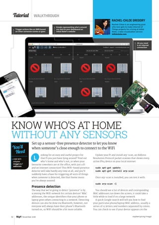 Tutorial WALKTHROUGH
raspberrypi.org/magpi52 November 2016
 USB WiFi
adapter
magpi.cc/
2dDzU2A
You’ll
Need
ooking for an easy and useful project for
that Pi you just have lying around? Find out
who’s home and who’s not, or when your
favourite coworkers are at the office, with just a Pi
and an internet connection! This WiFi-based presence
detector will take hardly any time at all, and you’ll
suddenly have a base for triggering all sorts of things
when someone is detected, like that theme music
you’ve always wanted.
Presence detection
The way that we’re going to detect ‘presence’ is by
scanning the WiFi network for certain devices’ MAC
addresses, the unique identifiers that your phone or
laptop gives when connecting to a network. Detecting
devices can also be done via Bluetooth; however, not
everyone will always have their phone’s Bluetooth
turned on, so WiFi should be a bit more reliable.
Update your Pi and install arp-scan, an Address
Resolution Protocol packet scanner that shows every
active IPv4 device on your local internet:
sudo apt-get update
sudo apt-get install arp-scan
Once arp-scan is installed, you can test it with:
sudo arp-scan –l
You should see a list of devices and corresponding
MAC addresses run down the screen; it could take a
little while to load if on a large network.
A quick Google search will tell you how to find
your particular phone/laptop MAC address, usually a
series of 12 letters and numbers separated by colons.
You can check to see if your device appears on the
L
KNOW WHO’S AT HOME
WITHOUT ANY SENSORS
Set up a sensor-free presence detector to let you know
when someone’s close enough to connect to the WiFi
RACHEL-CHLOE GREGORY
Rachel-Chloe is an engineering grad
who now gets to make Internet of
Things projects for a living at Initial
State, a data visualisation service.
initialstate.com
Emojis representing who’s around
are sent to your dashboard on
Initial State’s website
Trigger actions like an SMS based
on when someone comes or goes
All you need
is an internet
connection
 