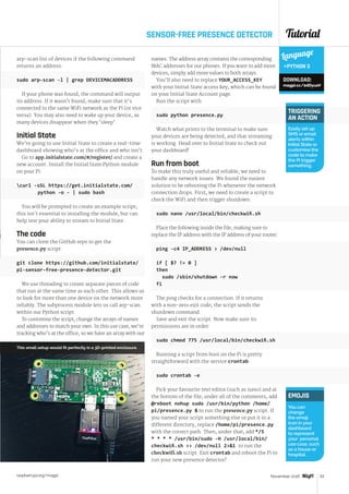 Tutorial
raspberrypi.org/magpi 53November 2016
SENSOR-FREE PRESENCE DETECTOR
arp-scan list of devices if the following command
returns an address:
sudo arp-scan -l | grep DEVICEMACADDRESS
If your phone was found, the command will output
its address. If it wasn’t found, make sure that it’s
connected to the same WiFi network as the Pi (or vice
versa). You may also need to wake up your device, as
many devices disappear when they ‘sleep’.
Initial State
We’re going to use Initial State to create a real-time
dashboard showing who’s at the office and who isn’t.
Go to app.initialstate.com/#/register/ and create a
new account. Install the Initial State Python module
on your Pi:
curl -sSL https://get.initialstate.com/		
	 python -o - | sudo bash
You will be prompted to create an example script;
this isn’t essential to installing the module, but can
help test your ability to stream to Initial State.
The code
You can clone the GitHub repo to get the
presence.py script:
git clone https://github.com/initialstate/
pi-sensor-free-presence-detector.git
We use threading to create separate pieces of code
that run at the same time as each other. This allows us
to look for more than one device on the network more
reliably. The subprocess module lets us call arp-scan
within our Python script.
To customise the script, change the arrays of names
and addresses to match your own. In this use case, we’re
tracking who’s at the office, so we have an array with our
Language
PYTHON 3
DOWNLOAD:
magpi.cc/2dDyuoV
TRIGGERING
AN ACTION
Easily set up
SMS or email
alerts within
Initial State or
customise the
code to make
the Pi trigger
something.
EMOJIS
You can
change
the emoji
icon in your
dashboard
to represent
your personal
use case, such
as a house or
hospital.
names. The address array contains the corresponding
MAC addresses for our phones. If you want to add more
devices, simply add more values to both arrays.
You’ll also need to replace YOUR_ACCESS_KEY
with your Initial State access key, which can be found
on your Initial State Account page.
Run the script with:
sudo python presence.py
Watch what prints to the terminal to make sure
your devices are being detected, and that streaming
is working. Head over to Initial State to check out
your dashboard!
Run from boot
To make this truly useful and reliable, we need to
handle any network issues. We found the easiest
solution to be rebooting the Pi whenever the network
connection drops. First, we need to create a script to
check the WiFi and then trigger shutdown:
sudo nano /usr/local/bin/checkwifi.sh
Place the following inside the file, making sure to
replace the IP address with the IP address of your router:
ping -c4 IP_ADDRESS  /dev/null
if [ $? != 0 ]
then
sudo /sbin/shutdown -r now
fi
The ping checks for a connection. If it returns
with a non-zero exit code, the script sends the
shutdown command. 
Save and exit the script. Now make sure its
permissions are in order:
sudo chmod 775 /usr/local/bin/checkwifi.sh
Running a script from boot on the Pi is pretty
straightforward with the service crontab:
sudo crontab -e
Pick your favourite text editor (such as nano) and at
the bottom of the file, under all of the comments, add
@reboot nohup sudo /usr/bin/python /home/
pi/presence.py  to run the presence.py script. If
you named your script something else or put it in a
different directory, replace /home/pi/presence.py
with the correct path. Then, under that, add */5
* * * * /usr/bin/sudo -H /usr/local/bin/
checkwifi.sh  /dev/null 21 to run the
checkwifi.sh script. Exit crontab and reboot the Pi to
run your new presence detector!
This small setup would fit perfectly in a 3D-printed enclosure
 