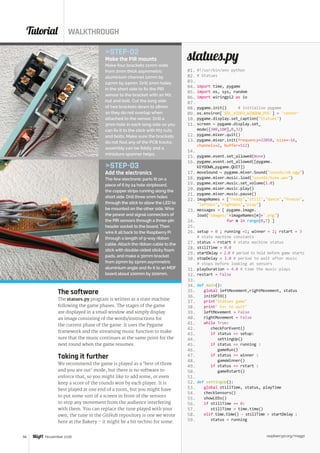 Tutorial WALKTHROUGH
raspberrypi.org/magpi56 November 2016
#!/usr/bin/env python
# Statues
import time, pygame
import os, sys, random
import wiringpi2 as io
pygame.init() # initialise pygame
os.environ['SDL_VIDEO_WINDOW_POS'] = 'center'
pygame.display.set_caption(Statues)
screen = pygame.display.set_
mode([300,100],0,32)
pygame.mixer.quit()
pygame.mixer.init(frequency=22050, size=-16,
channels=2, buffer=512)
pygame.event.set_allowed(None)
pygame.event.set_allowed([pygame.
KEYDOWN,pygame.QUIT])
moveSound = pygame.mixer.Sound(sounds/s0.ogg)
pygame.mixer.music.load(sounds/tune.wav)
pygame.mixer.music.set_volume(1.0)
pygame.mixer.music.play()
pygame.mixer.music.pause()
imageNames = [ready,still,dance,freeze,
leftWin,rightWin,play]
messages = [ pygame.image.
load(images/+imageNames[m]+.png)
for m in range(0,7) ]
setup = 0 ; running =1; winner = 2; rstart = 3
# state machine constants
status = rstart # state machine status
stillTime = 0.0
startDelay = 2.0 # period to hold before game starts
stopDelay = 3.0 # period to wait after music
# stops before looking at sensors
playDuration = 4.0 # time the music plays
restart = False
def main():
global leftMovement,rightMovement, status
initGPIO()
printStatues game
print Esc to quit
leftMovement = False
rightMovement = False
while True:
checkForEvent()
if status == setup:
settingUp()
if status == running :
gameRun()
if status == winner :
gameWinner()
if status == rstart :
gameRstart()
def settingUp():
global stillTime, status, playTime
checkSensors()
showLEDs()
if stillTime == 0:
stillTime = time.time()
elif time.time() - stillTime  startDelay :
status = running
statues.pySTEP-02
Make the PIR mounts
Make four brackets 11mm wide
from 2mm thick asymmetric
aluminium channel 12mm by
24mm by 24mm. Drill 2mm holes
in the short side to fix the PIR
sensor to the bracket with an M2
nut and bolt. Cut the long side
of two brackets down to 18mm
so they do not overlap when
attached to the sensor. Drill a
3mm hole in each long side so you
can fix it to the stick with M3 nuts
and bolts. Make sure the brackets
do not foul any of the PCB tracks;
assembly can be fiddly and a
miniature spanner helps.
STEP-03
Add the electronics
The few electronic parts fit on a
piece of 6 by 24 hole stripboard,
the copper strips running along the
short side. Drill three 1mm holes
through the stick to allow the LED to
be mounted on the other side. Wire
the power and signal connectors of
the PIR sensors through a three-pin
header socket to the board. Then
wire it all back to the Raspberry Pi
through a length of 9-way ribbon
cable. Attach the ribbon cable to the
stick with double-sided sticky foam
pads, and make a 30mm bracket
from 25mm by 15mm asymmetric
aluminium angle and fix it to an MDF
board about 100mm by 200mm.
The software
The statues.py program is written as a state machine
following the game phases. The stages of the game
are displayed in a small window and simply display
an image consisting of the words/instructions for
the current phase of the game. It uses the Pygame
framework and the streaming music function to make
sure that the music continues at the same point for the
next round when the game resumes.
Taking it further
We recommend the game is played as a ‘best of three
and you are out’ mode, but there is no software to
enforce that, so you might like to add some, or even
keep a score of the rounds won by each player. It is
best played at one end of a room, but you might have
to put some sort of a screen in front of the sensors
to stop any movement from the audience interfering
with them. You can replace the tune played with your
own; the tune in the GitHub repository is one we wrote
here at the Bakery – it might be a bit techno for some.
01.
02.
03.
04.
05.
06.
07.
08.
09.
10.
11.
12.
13.
14.
15.
16.
17.
18.
19.
20.
21.
22.
23.
24.
25.
26.
27.
28.
29.
30.
31.
32.
33.
34.
35.
36.
37.
38.
39.
40.
41.
42.
43.
44.
45.
46.
47.
48.
49.
50.
51.
52.
53.
54.
55.
56.
57.
58.
59.
 