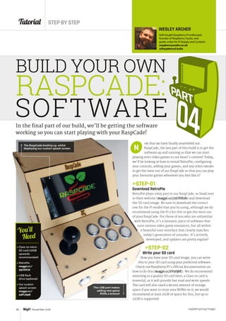 Tutorial STEP BY STEP
raspberrypi.org/magpi58 November 2016
ow that we have finally assembled our
RaspCade, the last part of this build is to get the
software up and running so that we can start
playing retro video games to our heart’s content! Today,
we’ll be looking at how to install RetroPie, configuring
your controls, adding your games, and any other tweaks
to get the most out of our RaspCade so that you can play
your favourite games whenever you feel like it!
STEP-01
Download RetroPie
RetroPie plays a key part in our RaspCade, so head over
to their website (magpi.cc/25UDXzh) and download
the SD card image. Be sure to download the correct
one for the Pi model that you’re using, although we do
recommend using the Pi 3 for this to get the most out
of your RaspCade. For those of you who are unfamiliar
with RetroPie, it’s a fantastic piece of software that
runs various video game emulators, but all within
a beautiful user interface that closely matches
today’s generation of consoles. It’s actively
developed, and updates are pretty regular!
STEP-02
Write your SD card
Now you have your SD card image, you can write
this to your SD card using your preferred software.
Check out Raspberry Pi’s official documentation on
how to do this (magpi.cc/1V5Oj8E). We do recommend
investing in a quality SD card here; a Class 10 card is
essential, as it will provide fast read and write speeds.
The card will also need a decent amount of storage
space if you want to store your ROMs on it; we would
recommend at least 16GB of space for this, but up to
32GB is supported.
This USB port makes
adding new game
ROMs a breeze!
N
WESLEY ARCHER
Self-taught Raspberry Pi enthusiast,
founder of Raspberry Coulis, and
guide writer for Pi Supply and Cyntech.
raspberrycoulis.co.uk
@RaspberryCoulis
BUILD YOUR OWN
RASPCADE:
SOFTWARE
 Class 10 micro
SD card (16GB
upwards
recommended)
 RetroPie
magpi.cc/
25UDXzh
 USB flash
drive (optional)
 Our custom
splash screen
magpi.cc/
2dFLR9N
You’ll
Need
In the final part of our build, we’ll be getting the software
working so you can start playing with your RaspCade!
The RaspCade booting up, whilst
displaying our custom splash screen
 