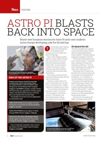 raspberrypi.org/magpi6 November 2016
News
All aboard the ISS
“We have a Raspberry Pi computer
on the International Space Station,
which is being programmed by
school students,” said Dave Honess,
programme manager for Astro Pi.
“Think about how profound that
is for a school student,” continued
Dave, speaking at the Space for
Inspiration conference. “You can
have something you’ve made up in
space; that’s what Astro Pi is.”
Getting the Astro Pi devices on
board the ISS in the first place was
no easy feat for the Raspberry Pi
Foundation, so it’s fantastic to
see them doing a second mission.
“If you want to fly anything to the
International Space Station, even
if it’s a small payload, you have
to have something called a Flight
Safety Certificate (FSC),” said Dave.
“Our FSC was quite hard to get,
because as an educational payload
we were quite unusual.”
The Astro Pi units went up for
Major Tim Peake, a British ESA
Brand-new European mission for Astro Pi units sees students
across Europe developing code for Ed and Izzy
he European Space Agency
(ESA) and the Raspberry
Pi Foundation have
teamed up to run a brand-new
Astro Pi challenge.
Space cadets will get another
chance to create code for Ed and
Izzy, the two Astro Pi units on
board the International Space
Station (ISS). For this mission,
students from France, Spain,
Germany, and other European
countries will join young coders
from Britain.
This time around, ESA French
astronaut Thomas Pesquet will run
code on Ed and Izzy.
Thomas is ready to blast into
space in November 2016. He will
serve on board the ISS as a flight
engineer for Expeditions 50 and 51.
“I’m currently at the European
Astronaut centre,” he told us.
“I’m training for my Proxima
mission. I’ll be going to the
International Space Station
this autumn, for six months.”
T
FEATURE
Students and teachers should first assemble
a mission team, which must include at least
one support teacher as well as students under
the age of 16. Use the Mission Plan Template
(magpi.cc/2enYSWP) to design a sample mission
that showcases your approach to running a space
mission, and demonstrates that you can break
down your big idea into concrete steps.
The deadline for the first round of applications
is 13 November 2016.
Teams from France should register in French
through the Centre National d’Études Spatiales:
magpi.cc/2eo1zYh.
Teams from Poland should register in Polish
through ESERO Poland: magpi.cc/2dUyJya.
Teams from the other ESA Member States
should register and upload their mission plan
(in English) with ESA: magpi.cc/2eo3Fre.
If you’re looking for inspiration, take a look at
the winners from Tim Peake’s Astro Pi mission
(magpi.cc/2eo258N).
SIGN UP FOR ASTRO PI
ASTRO PI BLASTS
BACK INTO SPACE
ESA astronaut Thomas Pesquet is challenging
school students across Europe (credit: ESA/NASA)
Our two Astro Pi devices, Ed and Izzy, are still hard
at work on board the ISS (credit: ESA/NASA)
 