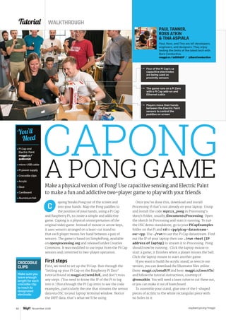 Tutorial WALKTHROUGH
raspberrypi.org/magpi60 November 2016
 Pi Cap and
Electric Paint
magpi.cc/
2e8kmGK
 micro-USB cable
 Pi power supply
 Crocodile clips
 Acrylic
 Glue
 Cardboard
 Aluminium foil
You’ll
Need
apong breaks Pong out of the screen and
into your hands. Map the Pong paddles to
the position of your hands, using a Pi Cap
and Raspberry Pi, to create a simple and addictive
game. Capong is a physical reinterpretation of the
original video game. Instead of mouse or arrow keys,
it uses sensors arranged on a laser-cut stand so
that each player moves her hand between a pair of
sensors. The game is based on SimplePong, available
on openprocessing.org and released under Creative
Commons. It was modified to use input from the Pi Cap
sensors and converted to two-player operation.
First steps
First, we need to set up the Pi Cap. Run through the
‘Setting up your Pi Cap on the Raspberry Pi Zero’
tutorial found at magpi.cc/2emLB1K, and don’t miss
any steps. (You need to know the IP of the Pi to log
into it.) Run through the Pi Cap intro to see the code
examples, particularly the one that streams the sensor
data via OSC to your laptop terminal window. Notice
the DIFF data; that’s what we’ll be using.
Once you’ve done this, download and install
Processing if that’s not already on your laptop. Unzip
and install the code mpr121_pong in Processing’s
sketch folder, usually /Documents/Processing. Open
the sketch in Processing and start it running. To run
the OSC demo standalone, go to your PiCapExamples
folder on the Pi and cd to cpp/picap-datastream-
osc-cpp. Use ./run to see the Pi Cap datastream. Find
out the IP of your laptop then use ./run –host [IP
address of laptop] to stream it to Processing. Pong
should now be running.  Click the laptop mouse to
start a game; it finishes when a player misses the ball.
Click the laptop mouse to start another game.
If you want to build the acrylic stand, as seen in our
version, you can download the Illustrator files online
(here: magpi.cc/2enaB7V and here: magpi.cc/2enc6Tn)
and follow the tutorial instructions, courtesy of
@rossatkin. You will need a laser cutter to cut these out,
or you can make it out of foam board.
To assemble your stand, glue one of the I-shaped
pieces of acrylic to the white rectangular piece with
no holes in it.
CAPONG
Make a physical version of Pong! Use capacitive sensing and Electric Paint
to make a fun and addictive two-player game to play with your friends
PAUL TANNER,
ROSS ATKIN
 TINA ASPIALA
Paul, Ross, and Tina are IoT developers,
engineers, and designers. They enjoy
testing the limits of the latest tech with
Bare Conductive.
magpi.cc/2dDDdXP / @BareConductive
C
A PONG GAME
Four of the Pi Cap’s 12
capacitive electrodes
are being used as
proximity sensors
The game runs on a Pi Zero
with a Pi Cap add-on and
Ethernet cable
Players move their hands
between the Electric Paint
sensors to control the
paddles on screen
CROCODILE
CLIPS
Make sure you
leave enough
length for each
crocodile clip
to reach its
designated
electrode.
 