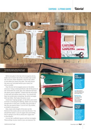 Tutorial
raspberrypi.org/magpi 61November 2016
CAPONG – A PONG GAME
Before you glue in the two red rectangular pieces,
make sure to insert two of the crocodile clips inside
the structure; there should be a slot for the cables
to exit when you attach the sides. This will ensure
the wires are concealed within your stand, but
still accessible.
Glue the two red rectangular pieces to the white
structure. Using a small paintbrush, dab all the joints of
the stand with the acrylic glue; this adhesive will melt
the plastic pieces together. Careful with the red acrylic:
it may melt and release some colour. You should still
have one acrylic piece remaining: the white rectangle
with two holes. Don’t glue this piece on yet.
Stand your Capong upright, so the white piece with
no holes is touching the tabletop. Make sure you have
enough wire so that your crocodile clips protrude at
the top; you need at least 7.5cm of croc clip visible,
as shown in the picture.
Now, leave some length of the wire out the
bottom of the stand, and cut and strip the wire. You
should have about 1.5cm of copper wire protruding.
You’re going to use this to attach the copper wire
to the sensors.
Cut out two cardboard squares and two rectangles.
These will go on your stand so you can measure the
STRAIN
RELIEF
Secure each
cable on its
sensor so
they don’t
move (you can
use double-
sided tape).
RED
ACRYLIC
Careful when
gluing the
red acrylic –
it may melt
and release
some colour.
To build the acrylic stand seen here, you
can download the Illustrator files online
Left Be patient
with the build and
you’ll get there
Bottom left
You may need
to shorten
your crocodile
clips during
construction
 