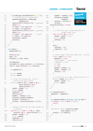 Tutorial
raspberrypi.org/magpi 63November 2016
if (oscMessage.checkAddrPattern(/diff)) {
// simulate mouse in original game
updateArrayOSC(diffs, oscMessage.		
		arguments());
vpos1=diffs[10]-diffs[1]+100; // guesswork
vpos1*=2.5;
if (vpos1  450) vpos1=450; // limits
if (vpos1  80) vpos1=80;
vpos2=diffs[0]-diffs[11]+100; // guesswork
vpos2*=2.0;
if (vpos2  450) vpos2=450; // limits
if (vpos2  80) vpos2=80;
print(vpos1, vpos2);
println();
}
}
}
void draw() {
background(255);
fill(200,0,0);
diam = 20;
ellipse(x, y, diam, diam);
fill(200,0,0);
rect(width-30, vpos1-rectSize/2, 10, rectSize);
rect(30, vpos2-rectSize/2, 10, rectSize);
if (gameStart) {
x = x + speedX;
y = y + speedY;
// if ball hits movable bar, invert X 		
	 direction and apply effects
if ( x  width-30  x  width-20  y  		
		vpos1-rectSize/2  y  		
		vpos1+rectSize/2 ) {
speedX = speedX * -1;
x = x + speedX;
rightColor = 0;
fill(200,0,0);
diamHit = random(75,150);
ellipse(x,y,diamHit,diamHit);
rectSize = rectSize-10;
rectSize = constrain(rectSize, 10,150);
}
// similar if ball hits the other movable bar 	
	 (2 players)
else if ( x  20  x  30  y  vpos2-		
	 rectSize/2  y  vpos2+rectSize/2 ) {
speedX = speedX * -1;
x = x + speedX;
rightColor = 0;
fill(200,0,0);
diamHit = random(75,150); 	
ellipse(x,y,diamHit 		
		,diamHit);
rectSize = rectSize-10;
rectSize = 	
constrain(rectSize, 10,150);
}
// if ball hits wall, change direction of X 		
		(single-player only)
else if (false  x  25) {
speedX = speedX * -1.1;
x = x + speedX;
leftColor = 0;
}
else {
leftColor = 128;
rightColor = 128;
}
// resets things if ball hits either wall - you lose
if (x  width || x  0) {
gameStart = false;
//delay(5000); // auto-restart
//gameStart = true;
x = 150;
y = 150;
speedX = random(3, 5);
speedY = random(3, 5);
rectSize = 150;
}
// if ball hits up or down, change direction of Y
if ( y  height || y  0 ) {
speedY = speedY * -1;
y = y + speedY;
}
}
}
void mousePressed() {
gameStart = !gameStart;
}
void updateArrayOSC(int[] array, Object[] data) {
if (array == null || data == null) {
return;
}
for (int i = 0; i  min(array.length,
		data.length); i++) {
array[i] = (int)data[i];
}
}
Language
PROCESSING
DOWNLOAD:
magpi.cc/2dDE4b0
54.
55.
56.
57.
58.
59.
60.
61.
62.
63.
64.
65.
66.
67.
68.
69.
70.
71.
72.
73.
74.
75.
76.
77.
78.
79.
80.
81.
82.
83.
84.
85.
86.
87.
88.
89.
90.
91.
92.
93.
94.
95.
96.
97.
98.
99.
100.
101.
102.
103.
104.
105.
106.
107.
108.
109.
110.
111.
112.
113.
114.
115.
116.
117.
118.
119.
120.
121.
122.
123.
124.
125.
126.
127.
128.
129.
130.
131.
132.
133.
134.
135.
136.
137.
138.
139.
140.
141.
142.
143.
144.
145.
146.
147.
148.
149.
150.
151.
152.
153.
154.
155.
156.
157.
CAPONG – A PONG GAME
 