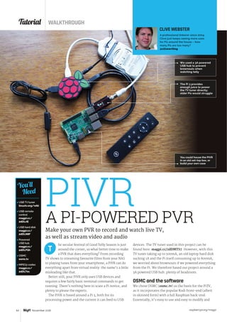 Tutorial WALKTHROUGH
raspberrypi.org/magpi64 November 2016
 USB TV tuner
linuxtv.org/wiki
 USB remote
control
magpi.cc/
2dDLriE
 USB hard disk
magpi.cc/
2dDLN8F
 Powered
USB hub
magpi.cc/
2dDLFGh
 OSMC
osmc.tv
 MPEG2 codec
magpi.cc/
2dDLT0c
You’ll
Need
he secular festival of Good Telly Season is just
around the corner, so what better time to make
a PVR that does everything? From recording
TV shows to streaming favourite films from your NAS
to playing tunes from your smartphone, a PiVR can do
everything apart from virtual reality: the name’s a little
misleading like that.
Better still, your PiVR only uses USB devices and
requires a few fairly basic terminal commands to get
running. There’s nothing here to scare a Pi novice, and
plenty to please the experts.
The PiVR is based around a Pi 3, both for its
processing power and the current it can feed to USB
devices. The TV tuner used in this project can be
found here: magpi.cc/2dDMTS7. However, with this
TV tuner taking up to 500mA, an old laptop hard disk
sucking 1A and the Pi itself consuming up to 800mA,
we worried about brownouts if we powered everything
from the Pi. We therefore based our project around a
3A powered USB hub: plenty of headroom.
OSMC and the software
We chose OSMC (osmc.tv) as the basis for the PiTV,
as it incorporates the popular Kodi front-end (albeit
in skinned form) with a full Raspbian back-end.
Essentially, it’s easy to use and easy to modify and
T
A PI-POWERED PVR
Make your own PVR to record and watch live TV,
as well as stream video and audio
CLIVE WEBSTER
A professional tinkerer since 2004,
Clive just keeps seeing more uses
for Pis around the house – how
many Pis are too many?
@clivewriting
PIVR
We used a 3A powered
USB hub to prevent
brownouts when
watching telly
The Pi 3 provides
enough juice to power
the TV tuner directly;
older Pis would struggle
You could house the PiVR
in an old set-top box, or
build your own case
 