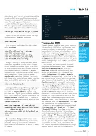 Tutorial
raspberrypi.org/magpi 65November 2016
PIVR
NEATER
BUILD
Using a 314GB
WD PiDrive
(which only
consumes
0.55A) might
allowyou to
drop the USB
hub from
the build.
add to. Better yet, it’s a cinch to install: download the
installer and it’ll set up your SD card automatically.
You can even enter your WiFi details during the install
so the Pi is ready to go once it’s booted.
Update OSMC and its apps in the usual way, over
SSH. The login credentials are osmc/osmc: change
these as soon as possible via the passwd command.
sudo apt-get update  sudo apt-get -y upgrade
If your hard disk has also lived a former life, wipe
and format it with fdisk and then reboot.
fdisk /dev/sda
Next, mount the hard disk and link it to a folder
called recordings:
sudo mkfs.ext4 /dev/sda -L storage
sudo mkdir /mnt/recordings
sudo mount /dev/sda /mnt/recordings
sudo chown osmc:osmc /mnt/recordings
sudo chmod 777 /mnt/recordings
Now you can find your Pi’s serial number, which
is needed to buy an MPEG-2 codec licence for your
Pi (this licence will be tethered to your Pi). Without
an MPEG-2 codec licence, the Pi will have to decode
the TV signal in software rather than its bespoke
hardware, which can lead to overheating and general
performance issues. Follow the instructions at
magpi.cc/2dDLT0c and pay the £2.40. Your licence
code should arrive within 72 hours; add the entire line
of the received MPEG-2 licence to your config file:
sudo nano /boot/config.txt
Getting your TV tuner up and running might require
some detective work, but your first step is to find
your tuner on magpi.cc/2dDNsLv. If you’re lucky,
your tuner won’t require specific firmware, otherwise
you’ll have to download it, typically from GitHub: see
magpi.cc/2dDMI9h. However, our PCTV TripleStick
(292e) required even newer firmware, which we found
at magpi.cc/2dDMiQm:
wget http://palosaari.fi/linux/v4l-dvb/
firmware/Si2168/Si2168-B40/4.0.25/dvb-demod-		
	 si2168-b40-01.fw
sudo mv dvb-demod-si2168-b40-01.fw /lib/firmware
sudo reboot
dmesg
The return from dmesg shouldn’t list any errors
regarding firmware not downloading. If so, you can
proceed to setting up Tvheadend, the server and
client combination that handles all the live TV duties
for the PiVR.
Tvheadend on OSMC
The easiest way to install the latest, correct version of
Tvheadend is via OSMC’s front-end. First, you must
navigate its awkward setup procedure; use only a
keyboard, as it’s too easy to get confused as to which
level of menu or option you’re selecting with a mouse.
Once negotiated, head to My OSMC and track across
to Remotes to set up your remote. Then track back to
the OSMC Store and install Tvheadend (it’s free, don’t
worry), not forgetting to select Apply to actually start
the installation.
Once installed, you’ll need to switch to another
computer to set up Tvheadend; point a browser to
http://pi-ip-address:9981 and log in with
osmc/osmc. Now follow this setup order to avoid
getting into awful tangles with Tvheadend. First,
head to Configuration  DVB Inputs  Networks.
Click Add and then choose DVB-T as the Type; on the
next screen give your ‘network’ a relevant name and
select the correct Predefined Mux for your TV area (see
digitaluk.co.uk if you’re not sure). If you’re on the
edge of two masts’ coverage, add a network for both.
Now go to the TV adapters tab and select your TV
tuner; on the right-hand pane, tick the Enabled box
and add any and all networks via the Networks field.
Head to the Muxes tab and you should see many
entries with a scan status of PEND; after a while, these
will switch to Active, and hopefully then to OK. The
last job in the Tvheadend webpage is to head to the
Recording tab and change the recording location to
your hard disk, in our case mnt/recordings. Click Save
which is toward the top-left for this section.
Now you can switch back to OSMC on your Pi. Head
to Settings  Add-ons  My add ons  PVR clients 
Tvheadend HTSP Client. Press Enter on your remote,
then select Configure. Enter the Tvheadend login
details (osmc/osmc) and then select Enable. Finally,
head to Settings  TV  General and tick Enabled; you
should see OSMC update a few things. Head back to
the main OSMC menu and you’ll now see an option for
Live TV. Open that, and you’ll see an EPG and other
such options. To watch a show, select it from the
EPG and then press Back on your remote until you go
‘beyond’ the main menu into full-screen live TV.
AUDIO
ADD-ON
OSMC
supports
AirPlay (from
iTunes servers)
while the Pi 3
has Bluetooth
– upgrade the
audio output
and you’ve got
a streaming
jukebox.
SCREEN OUT
Add a VFD
display for
extra slickness,
perhaps using
a £10 ZeroSeg
with the two
buttons left off
(magpi.cc/
2dOtGBg).
OSMC itself is attractive and easy to use; it’ll
work with most USB remote controls, too
 