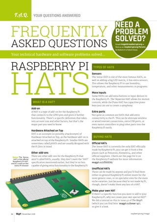 F.A.Q. YOUR QUESTIONS ANSWERED
raspberrypi.org/magpi66 November 2016
WHAT IS A HAT?
Add-on
A HAT is a type of add-on for the Raspberry Pi
that connects to the GPIO pins and gives it further
functionality. There’s a specific definition that takes
into account size and other factors, but that’s the
major part you need to know.
Hardware Attached on Top
HAT is an acronym (or possibly a backronym) of
Hardware Attached on Top, as the hardware add-on is
attached on top of the Raspberry Pi. Smaller HATs are
sometimes called pHATs and are usually designed with
the Pi Zero in mind.
Other add-ons
There are other add-ons for the Raspberry Pi that
aren’t called HATs; usually, they don’t meet the ‘HAT’
specification mentioned earlier, but they’re no less
capable of giving extra functionality to the Raspberry Pi.
Email magpi@raspberrypi.org or
find us on raspberrypi.org/forums
to feature in a future issue.
NEED A
PROBLEM
SOLVED?
FREQUENTLY
ASKED QUESTIONS
Your technical hardware and software problems solved…
TYPES OF HATS
Sensors
The Sense HAT is one of the most famous HATs; as
well as adding a big LED matrix, it has extra sensors.
This allows the Raspberry Pi to use humidity,
temperature, and other measurements in programs.
More inputs
Some HATs can add extra buttons or input devices to
the Raspberry Pi. The Skywriter HAT allows for motion
controls, while the Piano HAT has capacitive piano
keys you can use to create a symphony.
Extra ports
Not quite as common are HATs that add extra
connectivity to the Pi. This can be alternate wireless
or wired internet connections, extra USB ports, or
even motor controllers to plug robot parts into the
Raspberry Pi easily.
BUYING HATS
Official HATs
The Sense HAT is currently the only HAT officially
made by Raspberry Pi; you can get it from a few
places such as Pimoroni, Element14, and other
official suppliers. Check out the page for it on
the Raspberry Pi website for more information:
magpi.cc/1TGGUt5
Unofficial HATs
These can be made by anyone and you’ll find them
either on general Raspberry Pi online stores for the
more generic ones, or on specialist sites for the more
niche varieties. Just because they’re not made by Pi,
though, doesn’t make them any less of a HAT.
Make your own HAT
If there’s a specific function you want to add to your
Raspberry Pi, why not create your own special HAT?
We did a tutorial on this in issue 42 of The MagPi
(which you can find here: magpi.cc/Issue-42),
so give it a look.
RASPBERRY PI
Below The Sense
HAT is the official
Raspberry Pi HAT,
and it's used on the
Astro Pi mission
HATS
 