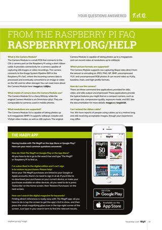 F.A.Q.
raspberrypi.org/magpi 67November 2016
YOUR QUESTIONS ANSWERED
What is the Camera Module?
The Camera Module is a small PCB that connects to the
CSI-2 camera port on the Raspberry Pi using a short ribbon
cable. It provides connectivity for a camera capable of
capturing still images or video recordings. The camera
connects to the Image System Pipeline (ISP) in the
Raspberry Pi’s SoC, where the incoming camera data is
processed and eventually converted to an image or video
on the SD card (or other storage). You can read more about
the Camera Module here: magpi.cc/28IjIsz.
What model of camera does the Camera Module use?
The Camera Module V2 is a Sony IMX219, while the
original Camera Module is an Omnivision 5647. They are
comparable to cameras used in mobile phones.
What resolutions are supported?
The Camera Module V2 is capable of taking photos up
to 8 megapixels (8MP). It supports 1080p30, 720p60 and
VGA90 video modes, as well as still capture. The original
FROM THE RASPBERRY PI FAQ
RASPBERRYPI.ORG/HELP
Having trouble with The MagPi on the App Store or Google Play?
Here are your most common questions answered:
How do I find The MagPi on Google Play or the App Store?
All you have to do is go to the search bar and type ‘The MagPi’
or ‘Raspberry Pi’ to find us.
I’ve subscribed to the digital edition and I can’t sign
in to restore my purchases. Please help!
Since your The MagPi purchases are linked to your Google or
Apple accounts, there’s no need to sign in at all. If you’d like to
re‑download your purchases on your current device, or make your
purchases available on other devices, all you need to do is press
‘Subscribe’ on the home screen, then ‘Restore Purchases’ on the
next screen.
How can I search the digital magazine for keywords?
Finding direct references is really easy with The MagPi app: all you
have to do is tap the screen to get the app’s GUI to show, and then
press the small magnifying glass icon in the top-right corner of the
screen. Just type in your search term to find the relevant results.
THE MAGPI APP
Camera Module is capable of taking photos up to 5 megapixels
and can record video at resolutions up to 1080p30.
Which picture formats are supported?
The Camera Module supports raw capturing (Bayer data direct from
the sensor) or encoding as JPEG, PNG, GIF, BMP, uncompressed
YUV, and uncompressed RGB photos. It can record video as H.264,
baseline, main, and high-profile formats.
How do I use the camera?
There are three command-line applications provided for stills,
video, and stills output uncompressed. These applications provide
the typical features you might find on a compact camera, such as
set image size, compression quality, exposure mode, and ISO. See
the documentation for more details: magpi.cc/2egdAQA.
Can I extend the ribbon cable?
Yes. We have reports of people using cables up to 4 metres long
and still receiving acceptable images, though your experience
may differ.
 
