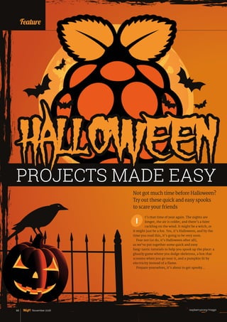 raspberrypi.org/magpi68 November 2016
Feature
t’s that time of year again. The nights are
longer, the air is colder, and there’s a faint
cackling on the wind. It might be a witch, or
it might just be a fox. Yes, it’s Halloween, and by the
time you read this, it’s going to be very soon.
Fear not (or do, it’s Halloween after all),
as we’ve put together some quick and easy
fang‑tastic tutorials to help you spook up the place: a
ghastly game where you dodge skeletons, a box that
screams when you go near it, and a pumpkin lit by
electricity instead of a flame.
Prepare yourselves, it’s about to get spooky…
Not got much time before Halloween?
Try out these quick and easy spooks
to scare your friends
I
HALLOWEENPROJECTS MADE EASY
 