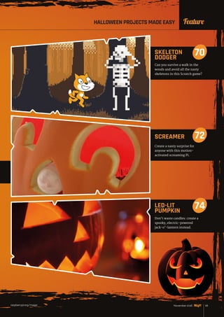 raspberrypi.org/magpi 69November 2016
Don’t waste candles: create a
spooky, electric-powered
jack-o’-lantern instead.
LED-LIT
PUMPKIN
74
Create a nasty surprise for
anyone with this motion-
activated screaming Pi.
SCREAMER 72
FeatureHALLOWEEN PROJECTS MADE EASY
Can you survive a walk in the
woods and avoid all the nasty
skeletons in this Scratch game?
SKELETON
DODGER
70
 