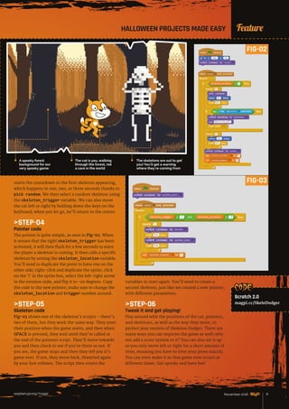 News
raspberrypi.org/magpi 71November 2016
FeatureHALLOWEEN PROJECTS MADE EASY
starts the countdown to the first skeleton appearing,
which happens in one, two, or three seconds thanks to
pick random. We then select a random skeleton using
the skeleton_trigger variable. We can also move
the cat left or right by holding down the keys on the
keyboard; when you let go, he’ll return to the centre.
STEP-04
Pointer code
The pointer is quite simple, as seen in Fig-02. When
it senses that the right skeleton_trigger has been
activated, it will then flash for a few seconds to warn
the player a skeleton is coming. It then calls a specific
skeleton by setting the skeleton_location variable.
You’ll need to duplicate the point to have one on the
other side; right-click and duplicate the sprite, click
on the ‘i’ in the sprite box, select the left-right arrow
in the rotation style, and flip it to -90 degrees. Copy
the code to the new pointer; make sure to change the
skeleton_location and trigger number around.
STEP-05
Skeleton code
Fig-03 shows one of the skeleton’s scripts – there’s
two of them, but they work the same way. They reset
their position when the game starts, and then when
SPACE is pressed, they wait until they’re called at
the end of the pointers script. They’ll move towards
you and then check to see if you’re there or not. If
you are, the game stops and then they tell you it’s
game over. If not, they move back, thwarted again
by your fast reflexes. The script then resets the
variables to start again. You’ll need to create a
second skeleton, just like we created a new pointer,
with different parameters.
STEP-06
Tweak it and get playing!
Play around with the positions of the cat, pointers,
and skeletons, as well as the way they move, to
perfect your version of Skeleton Dodger. There are
many ways you can improve the game as well; why
not add a score system to it? You can also set it up
so you only move left or right for a short amount of
time, meaning you have to time your press exactly.
You can even make it so that game over occurs at
different times. Get spooky and have fun!
FIG-02
FIG-03
The cat is you, walking
through the forest, not
a care in the world
The skeletons are out to get
you! You’ll get a warning
where they’re coming from
A spooky forest
background for our
very spooky game
CODE:
Scratch 2.0
magpi.cc/SkeleDodger
FIG-02
 
