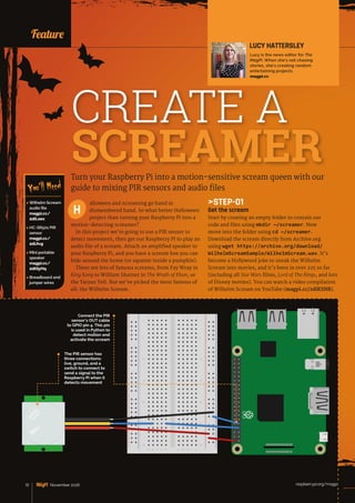 News
raspberrypi.org/magpi72 November 2016
Turn your Raspberry Pi into a motion-sensitive scream queen with our
guide to mixing PIR sensors and audio files
alloween and screaming go hand in
dismembered hand. So what better Halloween
project than turning your Raspberry Pi into a
motion-detecting screamer?
In this project we’re going to use a PIR sensor to
detect movement, then get our Raspberry Pi to play an
audio file of a scream. Attach an amplified speaker to
your Raspberry Pi, and you have a scream box you can
hide around the home (or squeeze inside a pumpkin).
There are lots of famous screams, from Fay Wray in
King Kong to William Shatner in The Wrath of Khan, or
the Tarzan Yell. But we’ve picked the most famous of
all: the Wilhelm Scream.
H
LUCY HATTERSLEY
Lucy is the news editor for The
MagPi. When she’s not chasing
stories, she’s creating random
entertaining projects.
magpi.cc
Feature
 Wilhelm Scream
audio file
magpi.cc/
2diLoex
 HC-SR501 PIR
sensor
magpi.cc/
2diJivg
 Mini portable
speaker
magpi.cc/
2diQyHq
 Breadboard and
jumper wires
You’ll Need
CREATE A
SCREAMER
STEP-01
Get the scream
Start by creating an empty folder to contain our
code and files using mkdir ~/screamer. Now
move into the folder using cd ~/screamer.
Download the scream directly from Archive.org
using wget https://archive.org/download/
WilhelmScreamSample/WilhelmScream.wav. It’s
become a Hollywood joke to sneak the Wilhelm
Scream into movies, and it’s been in over 225 so far
(including all Star Wars films, Lord of The Rings, and lots
of Disney movies). You can watch a video compilation
of Wilhelm Scream on YouTube (magpi.cc/2diKSNB).
11
55
1010
1515
2020
2525
3030
A
A
B
B
C
C
D
D
E
E
F
F
G
G
H
H
I
I
J
J
The PIR sensor has
three connections:
live, ground, and a
switch to connect to
send a signal to the
Raspberry Pi when it
detects movement
Connect the PIR
sensor’s OUT cable
to GPIO pin 4. This pin
is used in Python to
detect motion and
activate the scream
72 November 2016 raspberrypi.org/magpi
 