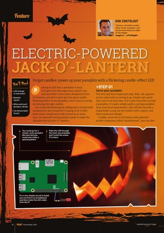 News
raspberrypi.org/magpi74 November 2016
Forget candles: power up your pumpkin with a flickering candle-effect LED
utting an LED into a pumpkin is easy;
Screamer over the page used a plastic one
and that didn’t even need a Raspberry Pi for
it! However, you don’t quite get that great candle
flickering effect in the pumpkin, even if you’re saving
on burning through candles.
You could add flickering by adding extra complicated
components, but instead we’re going to do it with
some more complicated code instead at no extra
cost. Get yourself carving and get ready to make the
ultimate electric jack-o’-lantern.
P
Feature
 LED (orange
or red works)
 Resistor
(400Ω)
 Wires and such
(jumpers will do)
 Carved pumpkin
(scary)
You’ll Need
ROB ZWETSLOOT
Tinkerer, sometime maker,
other-times cosplayer, and
all-the-time features editor
of The MagPi.
magpi.cc / @TheMagP1
ELECTRIC-POWERED
JACK-O’-LANTERN
STEP-01
Carve your pumpkin!
The first and most important step. Kids: ask a grown-
up for some help in carving it up. Grown-ups: good
luck, you’re on your own. If it’s your first time carving
a pumpkin, it’s quite simple; grab a carving pumpkin
from your local supermarket, slice off the top with a
sharp knife, scoop out the insides with a spoon, and
then create your design.
Luckily, as we live in the future with powerful
pocket computers called ‘smartphones’, you can also
You could go for a
classic, scary pumpkin
like here but you
could also make a
special pattern
Poke the LED through
the back; you probably
don’t want the whole
Pi in there
GPIO
It’s a very simple circuit to build;
you can test it on breadboard
and then make the LED cable
from the Pi
 