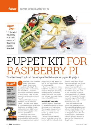 Review
raspberrypi.org/magpi76 November 2016
Use your
Raspberry
Pi to take
control of
this string
puppet
Simon Monk
Maker
Says
PUPPET KIT FOR
RASPBERRY PI
he Puppet Kit by esteemed
maker Simon Monk
caught the attention
of everybody at The MagPi. This
quirky project has you detaching
the strings from a traditional
marionette and hooking them up
to servo motors. These are then
used with Python code to control
the doll.
“How cool,” said many team
members; “Waah, clowns are
creepy,” said even more. Maybe
it’s Halloween coming, or the craze
for dressing up as Killer Clowns
on the news every night, but we
certainly felt this puppet had a
touch of Psychoville to it.
A fear of psychotic circus
performers has never stopped
us from building before, and this
doll’s creepy clown make-up isn't
going to stop us now. We quickly
had ‘Mr Jelly’ out of his box and on
the operating table.
There’s a lot of promise in this
build. With everything set up, you
can make the puppet walk, wave,
and even perform killer dance
moves. You can get him to spot
your wave and wave back, thanks
to the included PIR sensor.
Master of puppets
The central part of the Puppet
Kit is its four 9g servos to control
the strings of the marionette.
The strings are detached from
the usual wooden cross and
hooked up to little wooden
arm extensions.
A Servo Six board is wired
directly to the GPIO pins on the
Raspberry Pi (not included). Aside
from the Pi and micro SD card,
everything you need is in the box.
Opening the kit reveals a
plywood board, with holes
marked for various components.
To start the build, you screw
in your Raspberry Pi and the
Servo Six board to this plywood
board. We found this first step
the fiddliest part of the build,
with each screw using a wooden
washer and small nut.
Then you move on to the
battery box and servo motors.
These are all attached using self-
adhesive foam blocks, with the
servos hanging over the edge
of the plywood board. The idea
is that you place the board on
the edge of a desk or on top of
a box, so that the puppet can
dangle below.
Your Raspberry Pi pulls all the strings with this innovative puppet kit project
T
MAPLIN
ROBOTIC
ARM
Maplin's robotic
arm is a much
more complex
build with more
functionality.
It can be
controlled from
a Raspberry Pi
with Fuze BASIC.
magpi.cc/2dLweuN
Related
£50 / $61
PUPPET KIT FOR RASPBERRY PI
 