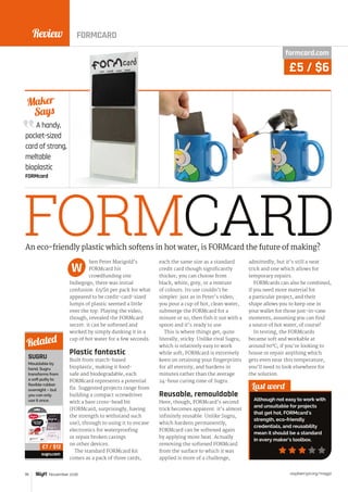 Review
raspberrypi.org/magpi78 November 2016
A handy,
pocket-sized
card of strong,
meltable
bioplastic
FORMcard
Maker
Says
FORMCARDhen Peter Marigold’s
FORMcard hit
crowdfunding site
Indiegogo, there was initial
confusion: £5/$6 per pack for what
appeared to be credit-card-sized
lumps of plastic seemed a little
over the top. Playing the video,
though, revealed the FORMcard
secret: it can be softened and
worked by simply dunking it in a
cup of hot water for a few seconds.
Plastic fantastic
Built from starch-based
bioplastic, making it food-
safe and biodegradable, each
FORMcard represents a potential
fix. Suggested projects range from
building a compact screwdriver
with a bare cross-head bit
(FORMcard, surprisingly, having
the strength to withstand such
use), through to using it to encase
electronics for waterproofing
or repair broken casings
on other devices.
The standard FORMcard kit
comes as a pack of three cards,
each the same size as a standard
credit card though significantly
thicker; you can choose from
black, white, grey, or a mixture
of colours. Its use couldn’t be
simpler: just as in Peter’s video,
you pour a cup of hot, clean water,
submerge the FORMcard for a
minute or so, then fish it out with a
spoon and it’s ready to use.
This is where things get, quite
literally, sticky. Unlike rival Sugru,
which is relatively easy to work
while soft, FORMcard is extremely
keen on retaining your fingerprints
for all eternity, and hardens in
minutes rather than the average
24-hour curing time of Sugru.
Reusable, remouldable
Here, though, FORMcard’s second
trick becomes apparent: it’s almost
infinitely reusable. Unlike Sugru,
which hardens permanently,
FORMcard can be softened again
by applying more heat. Actually
removing the softened FORMcard
from the surface to which it was
applied is more of a challenge,
admittedly, but it’s still a neat
trick and one which allows for
temporary repairs.
FORMcards can also be combined,
if you need more material for
a particular project, and their
shape allows you to keep one in
your wallet for those just-in-case
moments, assuming you can find
a source of hot water, of course!
In testing, the FORMcards
became soft and workable at
around 60°C; if you’re looking to
house or repair anything which
gets even near this temperature,
you’ll need to look elsewhere for
the solution.
Last word
Although not easy to work with
and unsuitable for projects
that get hot, FORMcard’s
strength, eco-friendly
credentials, and reusability
mean it should be a standard
in every maker’s toolbox.
An eco-friendly plastic which softens in hot water, is FORMcard the future of making?
W
SUGRU
Mouldable by
hand, Sugru
transforms from
a soft putty to
flexible rubber
overnight – but
you can only
use it once.
sugru.com
Related
£7 / $12
formcard.com
£5 / $6
FORMCARD
 