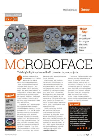 Review
raspberrypi.org/magpi 79November 2016
Add
emotion and
fun to your
electronic
creation
4tronix
Maker
Says
MCROBOFACE
MCROBOFACE
magpi.cc/2dXcipD
aunched via Kickstarter,
McRoboFace is a PCB board
with 17 WS2812B RGB
LEDs, also known as NeoPixels.
These are fully addressable and
arranged in the shape of a face.
At full power, they’re blindingly
bright and, while their intensity is
adjustable via software, we’d advise
purchasing the optional diffuser
kit to soften the effect; the frosted
acrylic diffuser is easily fitted to
the front using three nylon screws,
nuts, and spacers.
Either way, you’ll need to solder
on the supplied four-pin right-
angled header to connect it to your
Raspberry Pi. It can also be driven
by many other microcontrollers,
including micro:bit, Arduino,
Codebug, BeagleBone, Crumble,
and ESP8266. When using it with
the Pi, you have two options. The
first method is to connect it via a
Picon Zero, using output 5 set to
WS2812B. Since the Picon Zero
also features two H-bridge motor
drivers, it’s an easy way to create
a wheeled robot with an expressive
face at the front.
Alternatively, you can hook
the McRoboFace up directly to
the Pi’s GPIO pins 5V and GND,
along with GPIO 18 (the PWM
pin) for precision control of the
NeoPixels. While requiring a few
extra setup steps, this method
works perfectly well; no voltage
level shifting is needed, as the
pixels can be controlled using 3.3V
quite happily. Incidentally, the
fourth McRoboFace pin is a digital
out for daisy-chaining with other
NeoPixel displays.
The Pi connection method
will determine the Python
programming method for
controlling McRoboFace. Again,
a little more setup is required
when using the GPIO pins directly,
including the importing of the
neopixel (rpi-ws281x) library. It’s
not a major hurdle, however, as
you can just adapt the example
code from the GitHub repo
(magpi.cc/2dxooY3).
Controlling the NeoPixels is easy
enough, as they’re numbered on
the PCB: 15 and 16 for the eyes,
14 for the nose, and the rest for
the mouth. Since they’re all fully
addressable, you can adjust the
RGB shade and brightness of each
precisely. This makes it possible
to create some very impressive
fade and colour cycle effects.
Using Python lists also enables
you to easily change several pixels
at once for facial expressions.
Last word
McRoboFace is an inexpensive
and fun way to add a bit of
character to your robots or
other creations with facial
expressions, or as a general
NeoPixel light display. You
could even hook it up to an
audio input, as Robin Newman
did (magpi.cc/2dxqZ4k),
to ‘sing’ along to music!
This bright light-up face will add character to your projects
L
NEOPIXEL
RING
Available in
various sizes,
from 12 to 60
NeoPixels,
these chainable
rings are an
alternative to
the standard
NeoPixel strips.
magpi.cc/2dXaWLy
Related
From £6 / $8
£7 / $9
 