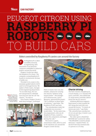raspberrypi.org/magpi8 November 2016
News
Chariot driving
The AGV contains a Raspberry Pi,
a touch display, a 12-channel USB
servo controller, and a RoboClaw
ST 2x45A motor controller (which
drives the two DC motors).
A Roboteq MGS1600 magnetic
band sensor is used to guide the
AGV along the track that runs
around the factory. “It travels 36
metres per cycle,” says Pedro.
“We currently have a production
of 220 cars per day; it travels 7,920
metres per day.”
The robot sports a RoboPeak
RPLIDAR 360° scanner for safety.
“The RPLIDAR is used for people
detection,” explains Pedro. So
the AGV will stop automatically
if a person is in its way.
Robot controlled by Raspberry Pi carries cars around the factory
he Raspberry Pi is taken
incredibly seriously
in engineering, with
thousands of our favourite
computers embedded in industrial
projects around the world.
Peugeot Citroën has taken
the Raspberry Pi to heart. The
company is using Raspberry Pi
boards to revolutionise the way
it builds cars.
The jewel in its crown is this
automatic guided vehicle (AGV)
used in its Portugal factory. We
spoke to Pedro Lopes, manager
of the engineering department.
“In our weld shop, the cars
are transported in a wheeled
iron structure that we call ‘the
chariot’,” he tells us.
Vítor Duarte, Peugeot Citroën's
weld shop manager, challenged
T
CAR FACTORY
PEUGEOT CITROEN USING
RASPBERRY PI
ROBOTS
TO BUILD CARS
The Raspberry Pi and other
components live inside the white
box on the front of the robot
Pedro to build a low-cost, but
reliable, solution for carrying
the chariots “without using
human hands”. The manager
of IT infrastructure, Carlos
Mesquita, sponsored the project.
“He’s a believer in these types
of solutions,” says Pedro. The
Raspberry Pi AGV was born.
“Our metalworkers made the
completely iron structure,”
recalls Pedro. “At the same time,
the programmers, who are all
Raspberry Pi fans, started to
choose the components and began
writing the code.”
The result is a giant,
autonomous robot, which is used
to lift and move cars around the
Peugeot Citroën factory.
Below Rui Peixoto,
Pedro Lopes, and
Gonçalo Marques
stand on top the
AGV in the Peugeot
Citroën factory
 