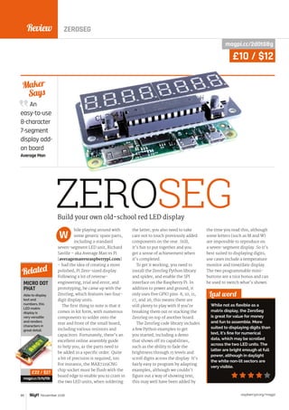 Review
raspberrypi.org/magpi80 November 2016
An
easy-to-use
8-character
7-segment
display add-
on board
Average Man
Maker
Says
ZEROSEG
hile playing around with
some generic spare parts,
including a standard
seven-segment LED unit, Richard
Saville – aka Average Man vs Pi
(averagemanvsraspberrypi.com)
– had the idea of creating a more
polished, Pi Zero-sized display.
Following a lot of reverse-
engineering, trial and error, and
prototyping, he came up with the
ZeroSeg, which features two four-
digit display units.
The first thing to note is that it
comes in kit form, with numerous
components to solder onto the
rear and front of the small board,
including various resistors and
capacitors. Fortunately, there’s an
excellent online assembly guide
to help you, as the parts need to
be added in a specific order. Quite
a bit of precision is required, too.
For instance, the MAX7219CNG
chip socket must be flush with the
board edge to enable you to cram in
the two LED units; when soldering
the latter, you also need to take
care not to touch previously added
components on the rear. Still,
it’s fun to put together and you
get a sense of achievement when
it’s completed.
To get it working, you need to
install the ZeroSeg Python library
and spidev, and enable the SPI
interface on the Raspberry Pi. In
addition to power and ground, it
only uses five GPIO pins: 8, 10, 11,
17, and 26; this means there are
still plenty to play with if you’re
breaking them out or stacking the
ZeroSeg on top of another board.
The ZeroSeg code library includes
a few Python examples to get
you started, including a demo
that shows off its capabilities,
such as the ability to fade the
brightness through 15 levels and
scroll digits across the display. It’s
fairly easy to program by adapting
examples, although we couldn’t
figure out a way of showing text;
this may well have been added by
the time you read this, although
some letters (such as M and W)
are impossible to reproduce on
a seven-segment display. So it’s
best suited to displaying digits;
use cases include a temperature
monitor and time/date display.
The two programmable mini-
buttons are a nice bonus and can
be used to switch what’s shown.
Last word
While not as flexible as a
matrix display, the ZeroSeg
is great for value for money
and fun to assemble. More
suited to displaying digits than
text, it’s fine for numerical
data, which may be scrolled
across the two LED units. The
latter are bright enough at full
power, although in daylight
the white non-lit sectors are
very visible.
Build your own old-school red LED display
W
MICRO DOT
PHAT
Able to display
text and
numbers, this
LED matrix
display is
very versatile
and renders
characters in
great detail.
magpi.cc/2cfq7Ob
Related
£22 / $27
magpi.cc/2dOtGBg
£10 / $12
ZEROSEG
 