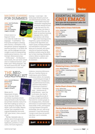 raspberrypi.org/magpi 83November 2016
Score
ReviewBOOKS
Harley Hahn’s Emacs Field Guide
The veteran tech author brings his
beginner-friendly style to introducing
Emacs. Abounds with history, geekiness,
and clear explanations.
Author: Harley Hahn
Publisher: Apress
Price: £19.99
ISBN: 978-1484217023
magpi.cc/2evrRUz
Emacs
Emacs is a self-documenting editor with
built-in tutorial. So, Ctrl-h a searches for
the appropriate Emacs info page.
Author: N/A
Publisher: GNU
Price: N/A
ISBN: N/A
magpi.cc/2evq6qd
Mastering Emacs: 2nd Edition
Philosophical and practical guide to
the ultimate ‘tinkerer’s editor’, updated
for Emacs 25. Thoughtful, immersive,
and full of useful workflow tips.
Author: Mickey Petersen
Publisher: ebook – masteringemacs.org
Price: $39.99
ISBN: N/A
magpi.cc/2evrhGi
Sacha Chua’s Emacs blog
Rivalling (or surpassing!) the EmacsWiki,
from an A3 poster introducing Emacs to
beginners, to detailed modifications of
numerous modes.
Author: Sacha Chua
Jim Mlodgenski  Kirk Roybal
Publisher: N/A – blog
Price: N/A
ISBN: N/A
magpi.cc/2evsOvW
The Org Mode 8 Reference Manual
Written by Org Mode’s original author.
Organise your projects, your business,
and your life, with Emacs’ secret weapon.
Author: Carsten Dominik
Publisher: Samurai Media
Price: £16.03
ISBN: 978-9881327703
orgmode.org
ESSENTIAL READING:
Get to grips with the programmer’s editor that
thinks it’s an operating system
A brave move in a
beginner’s book
is to make the reader learn two
languages – R and Python – but
R has great strengths in dealing
with statistics, and Python is the
best general-purpose language for
machine learning. It’s all about the
data, and the language intros get
straight to work on manipulating
mathematical matrices, lists, and
multiple-dimensional arrays.
Unlike many ‘... for Dummies’
series books, this one seems aimed
more at traditional learners, with
fewer space-filling diagrams, and
far more instructive text. To give
a rounded picture of machine
Author: John Paul Mueller,
Luca Massaron
Publisher: Wiley
Price: £21.99
ISBN: 978-1119245513
magpi.cc/2evs364
learning – a vast topic – the
book jumps between practical
and informational sections, and
some readers may find
themselves skipping back
and forth among sections
to get the most out of it.
And what a lot there is
to get out of this one: the
future of machine learning;
language intros; maths
and statistics (all of that
high school learning you’ve
forgotten); a great introduction
to many of the algorithms you
need to know; working examples
in R and Python to illustrate
what you’ve learned; and a great
selection of machine learning
problems tackled using the skills
you’ve been learning, followed by
a look at where to explore next.
Comprehensive, and not just
for dummies.
MACHINE LEARNING
FOR DUMMIES
While the US
Department of Labor
states that two-thirds
of children in primary schools
today will work in jobs that have
not yet been invented, many of us
have been making up careers as
we go along for a long time. The
rhyme ‘Jack of all trades / Master
of none’ was completed in the
original Elizabethan form with
‘Oft’ times better / than a master
of one.’
The Neo-Generalist takes in
all who switch from generalist
to hyper-specialist: the multi-
hyphenate, portfolio or slash
career; full stack engineers;
Author: Kenneth Mikkelsen,
Richard Martin
Publisher: LID
Price: £12.99
ISBN: 978-1910649558
magpi.cc/2evq7KV
tinkerers; inventive dilettantes
who are a familiar feature at
makerspaces and at Python
conferences where, for example,
a surprising percentage of
coders have a background
as professional musicians;
and those who follow a
‘continuum of options’.
The authors’ sweeping
style – reminiscent of
Leslie Kenton – won’t be
to all tastes, but they’ve
done a magnificent job of
showing multiple possibilities
that exist for creative people in
our changing times, illustrated
with dozens of interviewees from
many walks of life, and frequent
crossings between disruptive
technology, the arts, and social
enterprise. If you find yourself
‘living in more than one world’,
take heart: you’re certainly
not alone.
THE NEO-
GENERALIST
Score
GNU EMACS
 