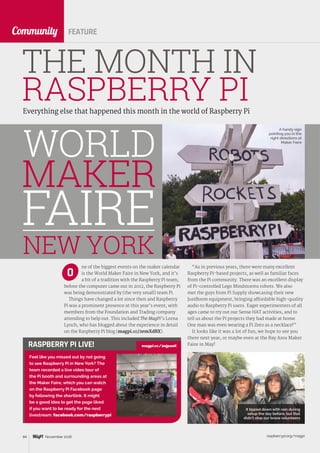 raspberrypi.org/magpi84 November 2016
CommunityCommunity
Everything else that happened this month in the world of Raspberry Pi
THE MONTH IN
RASPBERRY PI
FEATURE
Feel like you missed out by not going
to see Raspberry Pi in New York? The
team recorded a live video tour of
the Pi booth and surrounding areas at
the Maker Faire, which you can watch
on the Raspberry Pi Facebook page
by following the shortlink. It might
be a good idea to get the page liked
if you want to be ready for the next
livestream: facebook.com/raspberrypi
RASPBERRY PI LIVE!
ne of the biggest events on the maker calendar
is the World Maker Faire in New York, and it’s
a bit of a tradition with the Raspberry Pi team;
before the computer came out in 2012, the Raspberry Pi
was being demonstrated by (the very small) team Pi.
Things have changed a lot since then and Raspberry
Pi was a prominent presence at this year’s event, with
members from the Foundation and Trading company
attending to help out. This included The MagPi’s Lorna
Lynch, who has blogged about the experience in detail
on the Raspberry Pi blog (magpi.cc/2emXdBX).
O
“As in previous years, there were many excellent
Raspberry Pi-based projects, as well as familiar faces
from the Pi community. There was an excellent display
of Pi-controlled Lego Mindstorms robots. We also
met the guys from Pi Supply showcasing their new
JustBoom equipment, bringing affordable high-quality
audio to Raspberry Pi users. Eager experimenters of all
ages came to try out our Sense HAT activities, and to
tell us about the Pi projects they had made at home.
One man was even wearing a Pi Zero as a necklace!”
It looks like it was a lot of fun; we hope to see you
there next year, or maybe even at the Bay Area Maker
Faire in May!
NEW YORK
WORLD
MAKER
FAIRE
magpi.cc/2ejpaoK
A handy sign
pointing you in the
right directions at
Maker Faire
It tipped down with rain during
setup the day before, but that
didn’t stop our brave volunteers
 