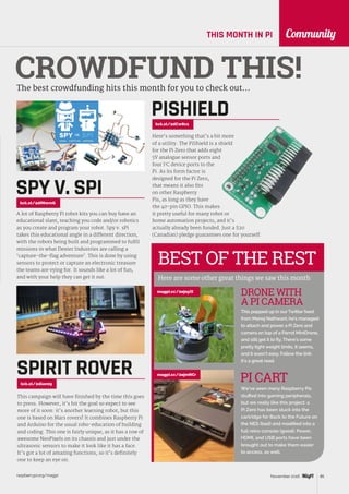 raspberrypi.org/magpi 85November 2016
CommunityTHIS MONTH IN PI
BEST OF THE REST
Here are some other great things we saw this month
This popped up in our Twitter feed
from Manoj Nathwani; he’s managed
to attach and power a Pi Zero and
camera on top of a Parrot MiniDrone,
and still get it to fly. There’s some
pretty tight weight limits, it seems,
and it wasn’t easy. Follow the link:
it’s a great read.
DRONE WITH
A PI CAMERA
CROWDFUND THIS!The best crowdfunding hits this month for you to check out…
A lot of Raspberry Pi robot kits you can buy have an
educational slant, teaching you code and/or robotics
as you create and program your robot. Spy v. sPi
takes this educational angle in a different direction,
with the robots being built and programmed to fulfil
missions in what Dexter Industries are calling a
‘capture-the-flag adventure’. This is done by using
sensors to protect or capture an electronic treasure
the teams are vying for. It sounds like a lot of fun,
and with your help they can get it out.
This campaign will have finished by the time this goes
to press. However, it’s hit the goal so expect to see
more of it soon: it’s another learning robot, but this
one is based on Mars rovers! It combines Raspberry Pi
and Arduino for the usual robo-education of building
and coding. This one is fairly unique, as it has a row of
awesome NeoPixels on its chassis and just under the
ultrasonic sensors to make it look like it has a face.
It’s got a lot of amazing functions, so it’s definitely
one to keep an eye on.
SPIRIT ROVERkck.st/2dlan05
magpi.cc/2ejoyiX
We’ve seen many Raspberry Pis
stuffed into gaming peripherals,
but we really like this project: a
Pi Zero has been stuck into the
cartridge for Back to the Future on
the NES (bad) and modified into a
full retro console (good). Power,
HDMI, and USB ports have been
brought out to make them easier
to access, as well.
PI CARTmagpi.cc/2ejmNCr
kck.st/2dCw8c1
Here’s something that’s a bit more
of a utility. The PiShield is a shield
for the Pi Zero that adds eight
5V analogue sensor ports and
four I2
C device ports to the
Pi. As its form factor is
designed for the Pi Zero,
that means it also fits
on other Raspberry
Pis, as long as they have
the 40‑pin GPIO. This makes
it pretty useful for many robot or
home automation projects, and it’s
actually already been funded. Just a $20
(Canadian) pledge guarantees one for yourself.
PISHIELD
SPY V. SPIkck.st/2dfNwmG
 