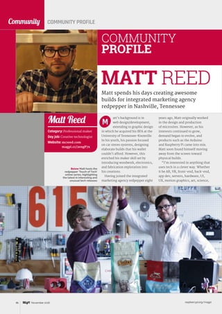 raspberrypi.org/magpi86 November 2016
Community
Matt spends his days creating awesome
builds for integrated marketing agency
redpepper in Nashville, Tennessee
MATT REED
Below Matt hosts the
redpepper ‘Touch of Tech’
online series, highlighting
the latest in interesting and
unusual tech releases
COMMUNITY PROFILE
att’s background is in
web design/development,
extending to graphic design
in which he acquired his BFA at the
University of Tennessee-Knoxville.
In his youth, his passion focused
on car stereo systems, designing
elaborate builds that his wallet
couldn’t afford. However, this
enriched his maker skill set by
introducing woodwork, electronics,
and fabrication exploration into
his creations.
Having joined the integrated
marketing agency redpepper eight
years ago, Matt originally worked
in the design and production
of microsites. However, as his
interests continued to grow,
demand began to evolve, and
products such as the Arduino
and Raspberry Pi came into mix.
Matt soon found himself moving
away from the screen toward
physical builds.
“I’m interested in anything that
uses tech in a clever way. Whether
it be AR, VR, front-end, back-end,
app dev, servers, hardware, UI,
UX, motion graphics, art, science,
M
COMMUNITY
PROFILE
Category: Professional maker
Day job: Creative technologist
Website: mcreed.com
magpi.cc/2engP7x
Matt Reed
 
