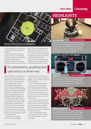 raspberrypi.org/magpi 87November 2016
CommunityMATT REED
or human behaviour. I really enjoy
coming up with ideas people can
relate to.”
Matt’s passion is to make tech
seem cool, creative, empowering,
and approachable, and his projects
reflect this. Away from the
Raspberry Pi, Matt has built some
amazing creations such as the Home
Alone Holidaython, an app that lets
you recreate the famous curtain
shadow party in Kevin McCallister’s
living room. Pick the shadow you
want to appear, and projectors
illuminate the design against a
sheet across the redpepper office
window. Christmas on Tweet Street
LIVE! captures hilariously negative
Christmas-themed tweets from
Twitter, displaying them across a
traditional festive painting, while
DOOR8ELL allows office visitors
the opportunity to Slack-message
their required staff member via an
arcade interface, complete with
8-bit graphics. There’s also been
a capacitive piano built with jelly
keys, a phone app to simulate the
destruction of cars as you sit within
traffic, and a working QR code made
entirely from Oreos.
Playing the ‘technology
advocate’ role at redpepper,
Matt continues to bridge the gap
between the company’s day-to-
day business and the fun, intuitive
uses of tech. Not only do they offer
technological marketing solutions
via their rpLAB, they have
continued to grow, incorporating
Google’s Sprint methodology into
idea building and brainstorming
within days of receiving a request,
“so having tools that are powerful,
flexible, and cost-effective like the
Pi is invaluable.”
“I just love the intersection of
art and science,” Matt explains
when discussing his passion for
tech. “Having worked with Linux
servers for most of my career, the
Pi was the natural extension for
my interest in hardware. Running
Node.js on the Pi has become my
go-to toolset.”
We’ve seen Matt’s Raspberry Pi-
based portfolio grow over the last
couple of years. A few of his builds
have been featured in The MagPi,
and his Raspberry Preserve was
placed 13th in the Top 50 Raspberry
Pi Builds in issue 50.
There’s no denying that Matt
will continue to be ‘one to watch’
in the world of quirky, original
tech builds.
I’minterestedinanythingthat
usestechinacleverway
HIGHLIGHTS
BOOMILLUMINATOR
The Boomilluminator, an interactive art installation
for the Red Bull Creation Qualifier, used LEDs within
empty Red Bull cans that reacted to the bass of any
music played. A light show across the cans was then
relayed to peoples’ phones, extending the experience.
SLACKBOT BOT
Users of the multi-channel messenger service Slack
will appreciate this one. Beacons throughout the office
allow users to locate Slackbot Bot, which features a
tornado siren mounted on a Roomba, and send it to
predetermined locations to deliver messages. “It was
absolutely hilarious to test in the office.”
vimeo.com/117277575
DOORJAM
Walk into a room with Doorjam enabled, and suddenly
your favourite tune is playing via boombox speakers.
Simply select your favourite song from Spotify, walk
within range of a Bluetooth iBeacon, and you’re ready
to make your entrance in style.
vimeo.com/183868335
vimeo.com/65828183
Sniffur allows Matt to keep tabs on his roaming greyhound,
Bean, using a collar-mounted beacon and three Raspberry Pis
 